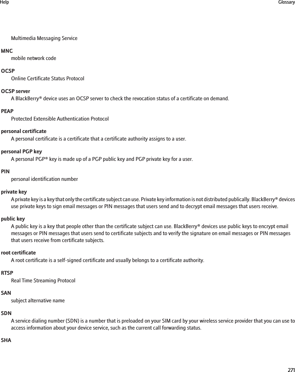 Multimedia Messaging ServiceMNCmobile network codeOCSPOnline Certificate Status ProtocolOCSP serverA BlackBerry® device uses an OCSP server to check the revocation status of a certificate on demand.PEAPProtected Extensible Authentication Protocolpersonal certificateA personal certificate is a certificate that a certificate authority assigns to a user.personal PGP keyA personal PGP® key is made up of a PGP public key and PGP private key for a user.PINpersonal identification numberprivate keyA private key is a key that only the certificate subject can use. Private key information is not distributed publically. BlackBerry® devicesuse private keys to sign email messages or PIN messages that users send and to decrypt email messages that users receive.public keyA public key is a key that people other than the certificate subject can use. BlackBerry® devices use public keys to encrypt emailmessages or PIN messages that users send to certificate subjects and to verify the signature on email messages or PIN messagesthat users receive from certificate subjects.root certificateA root certificate is a self-signed certificate and usually belongs to a certificate authority.RTSPReal Time Streaming ProtocolSANsubject alternative nameSDNA service dialing number (SDN) is a number that is preloaded on your SIM card by your wireless service provider that you can use toaccess information about your device service, such as the current call forwarding status.SHAHelp Glossary271