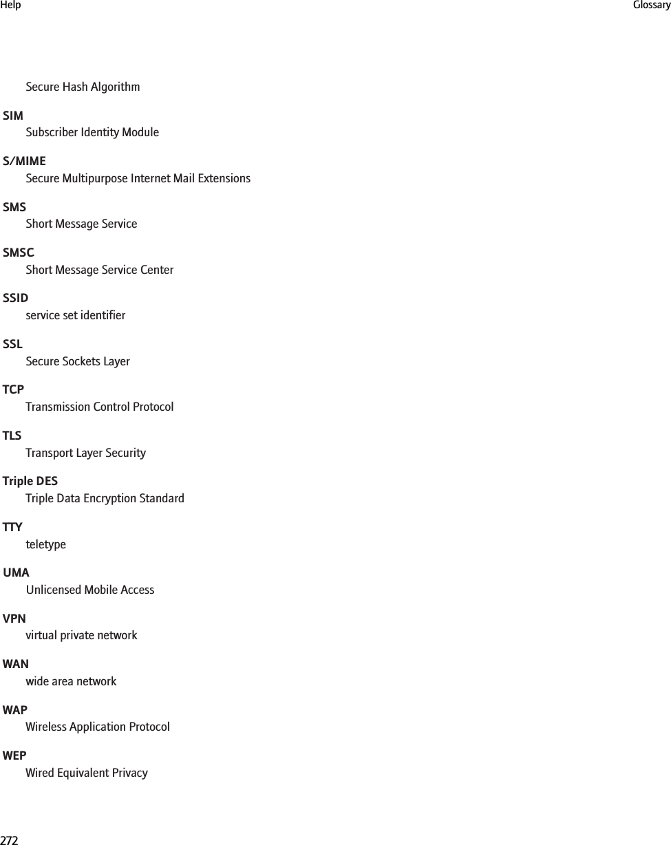 Secure Hash AlgorithmSIMSubscriber Identity ModuleS/MIMESecure Multipurpose Internet Mail ExtensionsSMSShort Message ServiceSMSCShort Message Service CenterSSIDservice set identifierSSLSecure Sockets LayerTCPTransmission Control ProtocolTLSTransport Layer SecurityTriple DESTriple Data Encryption StandardTTYteletypeUMAUnlicensed Mobile AccessVPNvirtual private networkWANwide area networkWAPWireless Application ProtocolWEPWired Equivalent PrivacyHelp Glossary272