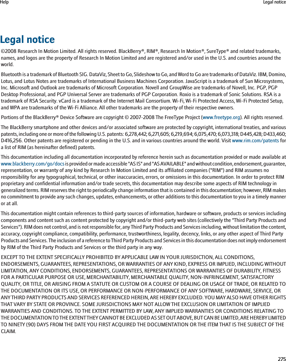 Legal notice©2008 Research In Motion Limited. All rights reserved. BlackBerry®, RIM®, Research In Motion®, SureType® and related trademarks,names, and logos are the property of Research In Motion Limited and are registered and/or used in the U.S. and countries around theworld.Bluetooth is a trademark of Bluetooth SIG. DataViz, Sheet to Go, Slideshow to Go, and Word to Go are trademarks of DataViz. IBM, Domino,Lotus, and Lotus Notes are trademarks of International Business Machines Corporation. JavaScript is a trademark of Sun Microsystems,Inc. Microsoft and Outlook are trademarks of Microsoft Corporation. Novell and GroupWise are trademarks of Novell, Inc. PGP, PGPDesktop Professional, and PGP Universal Server are trademarks of PGP Corporation. Roxio is a trademark of Sonic Solutions. RSA is atrademark of RSA Security. vCard is a trademark of the Internet Mail Consortium. Wi-Fi, Wi-Fi Protected Access, Wi-Fi Protected Setup,and WPA are trademarks of the Wi-Fi Alliance. All other trademarks are the property of their respective owners.Portions of the BlackBerry® Device Software are copyright © 2007-2008 The FreeType Project (www.freetype.org). All rights reserved.The BlackBerry smartphone and other devices and/or associated software are protected by copyright, international treaties, and variouspatents, including one or more of the following U.S. patents: 6,278,442; 6,271,605; 6,219,694; 6,075,470; 6,073,318; D445,428; D433,460;D416,256. Other patents are registered or pending in the U.S. and in various countries around the world. Visit www.rim.com/patents fora list of RIM (as hereinafter defined) patents.This documentation including all documentation incorporated by reference herein such as documentation provided or made available atwww.blackberry.com/go/docs is provided or made accessible &quot;AS IS&quot; and &quot;AS AVAILABLE&quot; and without condition, endorsement, guarantee,representation, or warranty of any kind by Research In Motion Limited and its affiliated companies (&quot;RIM&quot;) and RIM assumes noresponsibility for any typographical, technical, or other inaccuracies, errors, or omissions in this documentation. In order to protect RIMproprietary and confidential information and/or trade secrets, this documentation may describe some aspects of RIM technology ingeneralized terms. RIM reserves the right to periodically change information that is contained in this documentation; however, RIM makesno commitment to provide any such changes, updates, enhancements, or other additions to this documentation to you in a timely manneror at all.This documentation might contain references to third-party sources of information, hardware or software, products or services includingcomponents and content such as content protected by copyright and/or third-party web sites (collectively the &quot;Third Party Products andServices&quot;). RIM does not control, and is not responsible for, any Third Party Products and Services including, without limitation the content,accuracy, copyright compliance, compatibility, performance, trustworthiness, legality, decency, links, or any other aspect of Third PartyProducts and Services. The inclusion of a reference to Third Party Products and Services in this documentation does not imply endorsementby RIM of the Third Party Products and Services or the third party in any way.EXCEPT TO THE EXTENT SPECIFICALLY PROHIBITED BY APPLICABLE LAW IN YOUR JURISDICTION, ALL CONDITIONS,ENDORSEMENTS, GUARANTEES, REPRESENTATIONS, OR WARRANTIES OF ANY KIND, EXPRESS OR IMPLIED, INCLUDING WITHOUTLIMITATION, ANY CONDITIONS, ENDORSEMENTS, GUARANTEES, REPRESENTATIONS OR WARRANTIES OF DURABILITY, FITNESSFOR A PARTICULAR PURPOSE OR USE, MERCHANTABILITY, MERCHANTABLE QUALITY, NON-INFRINGEMENT, SATISFACTORYQUALITY, OR TITLE, OR ARISING FROM A STATUTE OR CUSTOM OR A COURSE OF DEALING OR USAGE OF TRADE, OR RELATED TOTHE DOCUMENTATION OR ITS USE, OR PERFORMANCE OR NON-PERFORMANCE OF ANY SOFTWARE, HARDWARE, SERVICE, ORANY THIRD PARTY PRODUCTS AND SERVICES REFERENCED HEREIN, ARE HEREBY EXCLUDED. YOU MAY ALSO HAVE OTHER RIGHTSTHAT VARY BY STATE OR PROVINCE. SOME JURISDICTIONS MAY NOT ALLOW THE EXCLUSION OR LIMITATION OF IMPLIEDWARRANTIES AND CONDITIONS. TO THE EXTENT PERMITTED BY LAW, ANY IMPLIED WARRANTIES OR CONDITIONS RELATING TOTHE DOCUMENTATION TO THE EXTENT THEY CANNOT BE EXCLUDED AS SET OUT ABOVE, BUT CAN BE LIMITED, ARE HEREBY LIMITEDTO NINETY (90) DAYS FROM THE DATE YOU FIRST ACQUIRED THE DOCUMENTATION OR THE ITEM THAT IS THE SUBJECT OF THECLAIM.Help Legal notice275