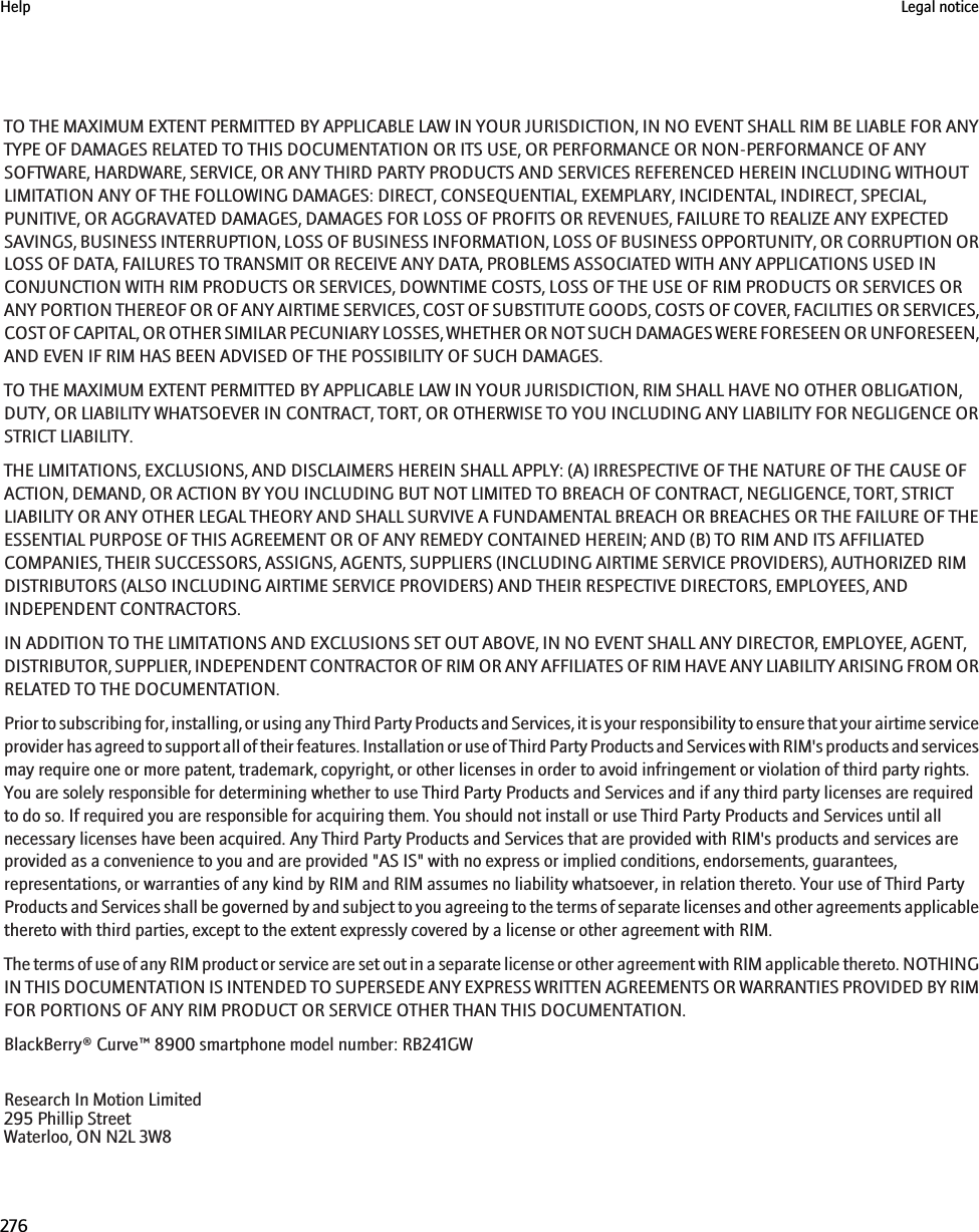 TO THE MAXIMUM EXTENT PERMITTED BY APPLICABLE LAW IN YOUR JURISDICTION, IN NO EVENT SHALL RIM BE LIABLE FOR ANYTYPE OF DAMAGES RELATED TO THIS DOCUMENTATION OR ITS USE, OR PERFORMANCE OR NON-PERFORMANCE OF ANYSOFTWARE, HARDWARE, SERVICE, OR ANY THIRD PARTY PRODUCTS AND SERVICES REFERENCED HEREIN INCLUDING WITHOUTLIMITATION ANY OF THE FOLLOWING DAMAGES: DIRECT, CONSEQUENTIAL, EXEMPLARY, INCIDENTAL, INDIRECT, SPECIAL,PUNITIVE, OR AGGRAVATED DAMAGES, DAMAGES FOR LOSS OF PROFITS OR REVENUES, FAILURE TO REALIZE ANY EXPECTEDSAVINGS, BUSINESS INTERRUPTION, LOSS OF BUSINESS INFORMATION, LOSS OF BUSINESS OPPORTUNITY, OR CORRUPTION ORLOSS OF DATA, FAILURES TO TRANSMIT OR RECEIVE ANY DATA, PROBLEMS ASSOCIATED WITH ANY APPLICATIONS USED INCONJUNCTION WITH RIM PRODUCTS OR SERVICES, DOWNTIME COSTS, LOSS OF THE USE OF RIM PRODUCTS OR SERVICES ORANY PORTION THEREOF OR OF ANY AIRTIME SERVICES, COST OF SUBSTITUTE GOODS, COSTS OF COVER, FACILITIES OR SERVICES,COST OF CAPITAL, OR OTHER SIMILAR PECUNIARY LOSSES, WHETHER OR NOT SUCH DAMAGES WERE FORESEEN OR UNFORESEEN,AND EVEN IF RIM HAS BEEN ADVISED OF THE POSSIBILITY OF SUCH DAMAGES.TO THE MAXIMUM EXTENT PERMITTED BY APPLICABLE LAW IN YOUR JURISDICTION, RIM SHALL HAVE NO OTHER OBLIGATION,DUTY, OR LIABILITY WHATSOEVER IN CONTRACT, TORT, OR OTHERWISE TO YOU INCLUDING ANY LIABILITY FOR NEGLIGENCE ORSTRICT LIABILITY.THE LIMITATIONS, EXCLUSIONS, AND DISCLAIMERS HEREIN SHALL APPLY: (A) IRRESPECTIVE OF THE NATURE OF THE CAUSE OFACTION, DEMAND, OR ACTION BY YOU INCLUDING BUT NOT LIMITED TO BREACH OF CONTRACT, NEGLIGENCE, TORT, STRICTLIABILITY OR ANY OTHER LEGAL THEORY AND SHALL SURVIVE A FUNDAMENTAL BREACH OR BREACHES OR THE FAILURE OF THEESSENTIAL PURPOSE OF THIS AGREEMENT OR OF ANY REMEDY CONTAINED HEREIN; AND (B) TO RIM AND ITS AFFILIATEDCOMPANIES, THEIR SUCCESSORS, ASSIGNS, AGENTS, SUPPLIERS (INCLUDING AIRTIME SERVICE PROVIDERS), AUTHORIZED RIMDISTRIBUTORS (ALSO INCLUDING AIRTIME SERVICE PROVIDERS) AND THEIR RESPECTIVE DIRECTORS, EMPLOYEES, ANDINDEPENDENT CONTRACTORS.IN ADDITION TO THE LIMITATIONS AND EXCLUSIONS SET OUT ABOVE, IN NO EVENT SHALL ANY DIRECTOR, EMPLOYEE, AGENT,DISTRIBUTOR, SUPPLIER, INDEPENDENT CONTRACTOR OF RIM OR ANY AFFILIATES OF RIM HAVE ANY LIABILITY ARISING FROM ORRELATED TO THE DOCUMENTATION.Prior to subscribing for, installing, or using any Third Party Products and Services, it is your responsibility to ensure that your airtime serviceprovider has agreed to support all of their features. Installation or use of Third Party Products and Services with RIM&apos;s products and servicesmay require one or more patent, trademark, copyright, or other licenses in order to avoid infringement or violation of third party rights.You are solely responsible for determining whether to use Third Party Products and Services and if any third party licenses are requiredto do so. If required you are responsible for acquiring them. You should not install or use Third Party Products and Services until allnecessary licenses have been acquired. Any Third Party Products and Services that are provided with RIM&apos;s products and services areprovided as a convenience to you and are provided &quot;AS IS&quot; with no express or implied conditions, endorsements, guarantees,representations, or warranties of any kind by RIM and RIM assumes no liability whatsoever, in relation thereto. Your use of Third PartyProducts and Services shall be governed by and subject to you agreeing to the terms of separate licenses and other agreements applicablethereto with third parties, except to the extent expressly covered by a license or other agreement with RIM.The terms of use of any RIM product or service are set out in a separate license or other agreement with RIM applicable thereto. NOTHINGIN THIS DOCUMENTATION IS INTENDED TO SUPERSEDE ANY EXPRESS WRITTEN AGREEMENTS OR WARRANTIES PROVIDED BY RIMFOR PORTIONS OF ANY RIM PRODUCT OR SERVICE OTHER THAN THIS DOCUMENTATION.BlackBerry® Curve™ 8900 smartphone model number: RB241GWResearch In Motion Limited295 Phillip StreetWaterloo, ON N2L 3W8Help Legal notice276