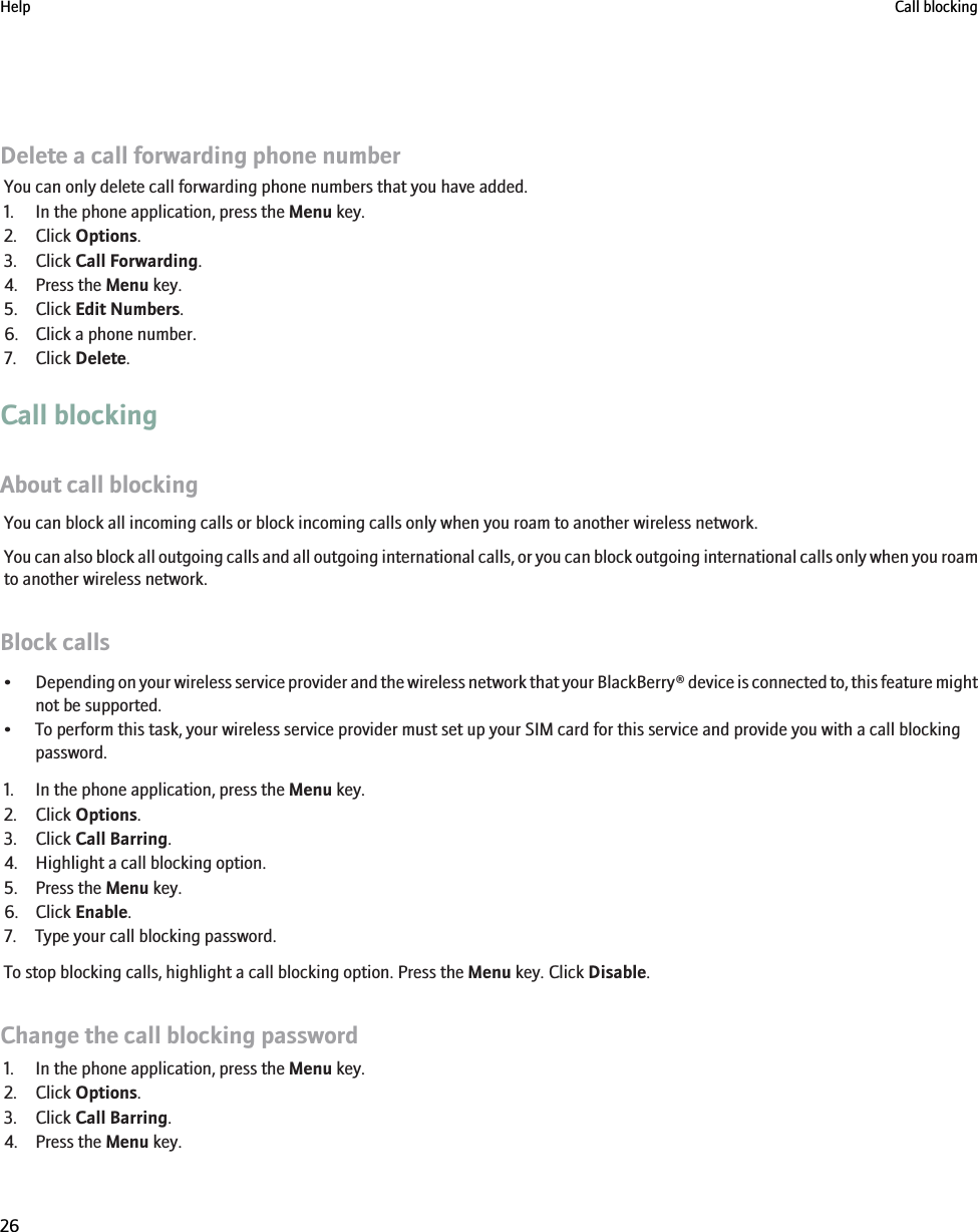 Delete a call forwarding phone numberYou can only delete call forwarding phone numbers that you have added.1. In the phone application, press the Menu key.2. Click Options.3. Click Call Forwarding.4. Press the Menu key.5. Click Edit Numbers.6. Click a phone number.7. Click Delete.Call blockingAbout call blockingYou can block all incoming calls or block incoming calls only when you roam to another wireless network.You can also block all outgoing calls and all outgoing international calls, or you can block outgoing international calls only when you roamto another wireless network.Block calls•Depending on your wireless service provider and the wireless network that your BlackBerry® device is connected to, this feature mightnot be supported.• To perform this task, your wireless service provider must set up your SIM card for this service and provide you with a call blockingpassword.1. In the phone application, press the Menu key.2. Click Options.3. Click Call Barring.4. Highlight a call blocking option.5. Press the Menu key.6. Click Enable.7. Type your call blocking password.To stop blocking calls, highlight a call blocking option. Press the Menu key. Click Disable.Change the call blocking password1. In the phone application, press the Menu key.2. Click Options.3. Click Call Barring.4. Press the Menu key.Help Call blocking26