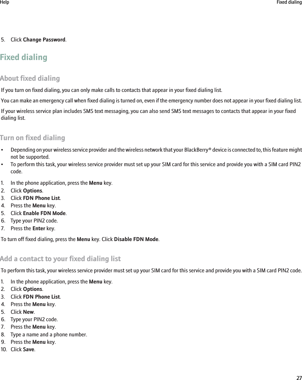 5. Click Change Password.Fixed dialingAbout fixed dialingIf you turn on fixed dialing, you can only make calls to contacts that appear in your fixed dialing list.You can make an emergency call when fixed dialing is turned on, even if the emergency number does not appear in your fixed dialing list.If your wireless service plan includes SMS text messaging, you can also send SMS text messages to contacts that appear in your fixeddialing list.Turn on fixed dialing•Depending on your wireless service provider and the wireless network that your BlackBerry® device is connected to, this feature mightnot be supported.• To perform this task, your wireless service provider must set up your SIM card for this service and provide you with a SIM card PIN2code.1. In the phone application, press the Menu key.2. Click Options.3. Click FDN Phone List.4. Press the Menu key.5. Click Enable FDN Mode.6. Type your PIN2 code.7. Press the Enter key.To turn off fixed dialing, press the Menu key. Click Disable FDN Mode.Add a contact to your fixed dialing listTo perform this task, your wireless service provider must set up your SIM card for this service and provide you with a SIM card PIN2 code.1. In the phone application, press the Menu key.2. Click Options.3. Click FDN Phone List.4. Press the Menu key.5. Click New.6. Type your PIN2 code.7. Press the Menu key.8. Type a name and a phone number.9. Press the Menu key.10. Click Save.Help Fixed dialing27