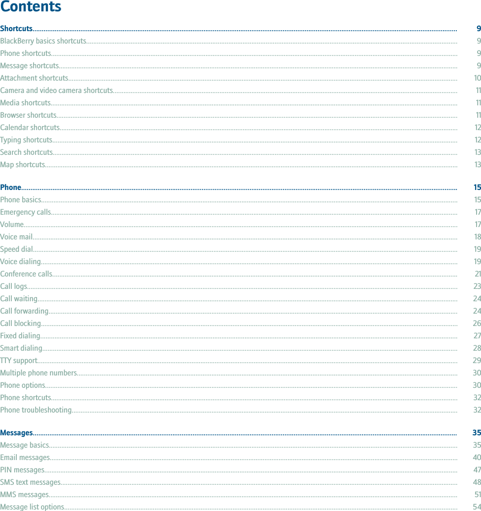 ContentsShortcuts....................................................................................................................................................................................................................................... 9BlackBerry basics shortcuts................................................................................................................................................................................................................. 9Phone shortcuts..................................................................................................................................................................................................................................... 9Message shortcuts................................................................................................................................................................................................................................. 9Attachment shortcuts............................................................................................................................................................................................................................ 10Camera and video camera shortcuts.................................................................................................................................................................................................. 11Media shortcuts...................................................................................................................................................................................................................................... 11Browser shortcuts.................................................................................................................................................................................................................................. 11Calendar shortcuts................................................................................................................................................................................................................................ 12Typing shortcuts..................................................................................................................................................................................................................................... 12Search shortcuts.................................................................................................................................................................................................................................... 13Map shortcuts......................................................................................................................................................................................................................................... 13Phone............................................................................................................................................................................................................................................. 15Phone basics........................................................................................................................................................................................................................................... 15Emergency calls..................................................................................................................................................................................................................................... 17Volume..................................................................................................................................................................................................................................................... 17Voice mail................................................................................................................................................................................................................................................ 18Speed dial................................................................................................................................................................................................................................................ 19Voice dialing........................................................................................................................................................................................................................................... 19Conference calls..................................................................................................................................................................................................................................... 21Call logs................................................................................................................................................................................................................................................... 23Call waiting............................................................................................................................................................................................................................................. 24Call forwarding....................................................................................................................................................................................................................................... 24Call blocking........................................................................................................................................................................................................................................... 26Fixed dialing........................................................................................................................................................................................................................................... 27Smart dialing.......................................................................................................................................................................................................................................... 28TTY support............................................................................................................................................................................................................................................. 29Multiple phone numbers....................................................................................................................................................................................................................... 30Phone options......................................................................................................................................................................................................................................... 30Phone shortcuts..................................................................................................................................................................................................................................... 32Phone troubleshooting.......................................................................................................................................................................................................................... 32Messages....................................................................................................................................................................................................................................... 35Message basics...................................................................................................................................................................................................................................... 35Email messages...................................................................................................................................................................................................................................... 40PIN messages......................................................................................................................................................................................................................................... 47SMS text messages................................................................................................................................................................................................................................ 48MMS messages....................................................................................................................................................................................................................................... 51Message list options.............................................................................................................................................................................................................................. 54