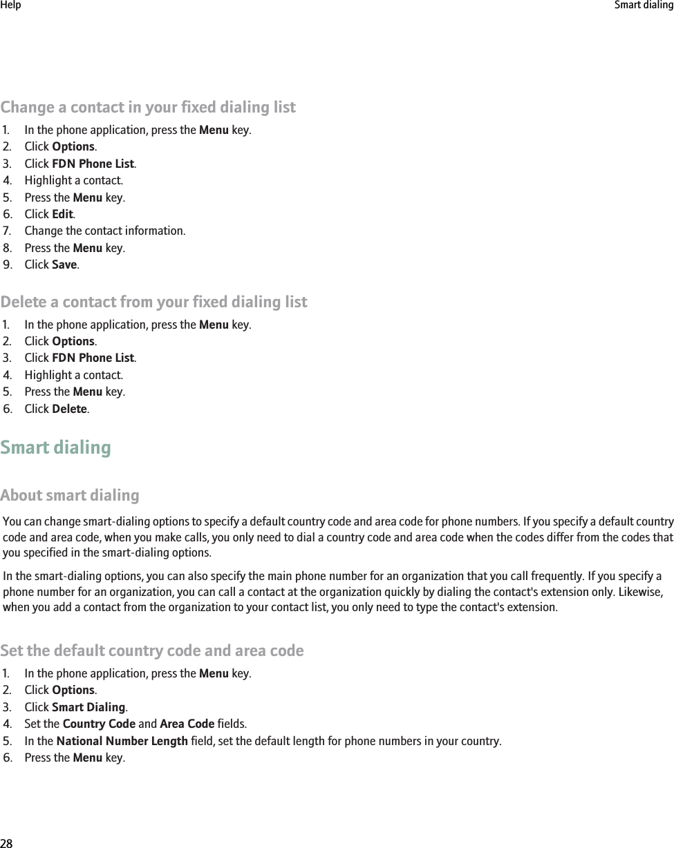 Change a contact in your fixed dialing list1. In the phone application, press the Menu key.2. Click Options.3. Click FDN Phone List.4. Highlight a contact.5. Press the Menu key.6. Click Edit.7. Change the contact information.8. Press the Menu key.9. Click Save.Delete a contact from your fixed dialing list1. In the phone application, press the Menu key.2. Click Options.3. Click FDN Phone List.4. Highlight a contact.5. Press the Menu key.6. Click Delete.Smart dialingAbout smart dialingYou can change smart-dialing options to specify a default country code and area code for phone numbers. If you specify a default countrycode and area code, when you make calls, you only need to dial a country code and area code when the codes differ from the codes thatyou specified in the smart-dialing options.In the smart-dialing options, you can also specify the main phone number for an organization that you call frequently. If you specify aphone number for an organization, you can call a contact at the organization quickly by dialing the contact&apos;s extension only. Likewise,when you add a contact from the organization to your contact list, you only need to type the contact&apos;s extension.Set the default country code and area code1. In the phone application, press the Menu key.2. Click Options.3. Click Smart Dialing.4. Set the Country Code and Area Code fields.5. In the National Number Length field, set the default length for phone numbers in your country.6. Press the Menu key.Help Smart dialing28