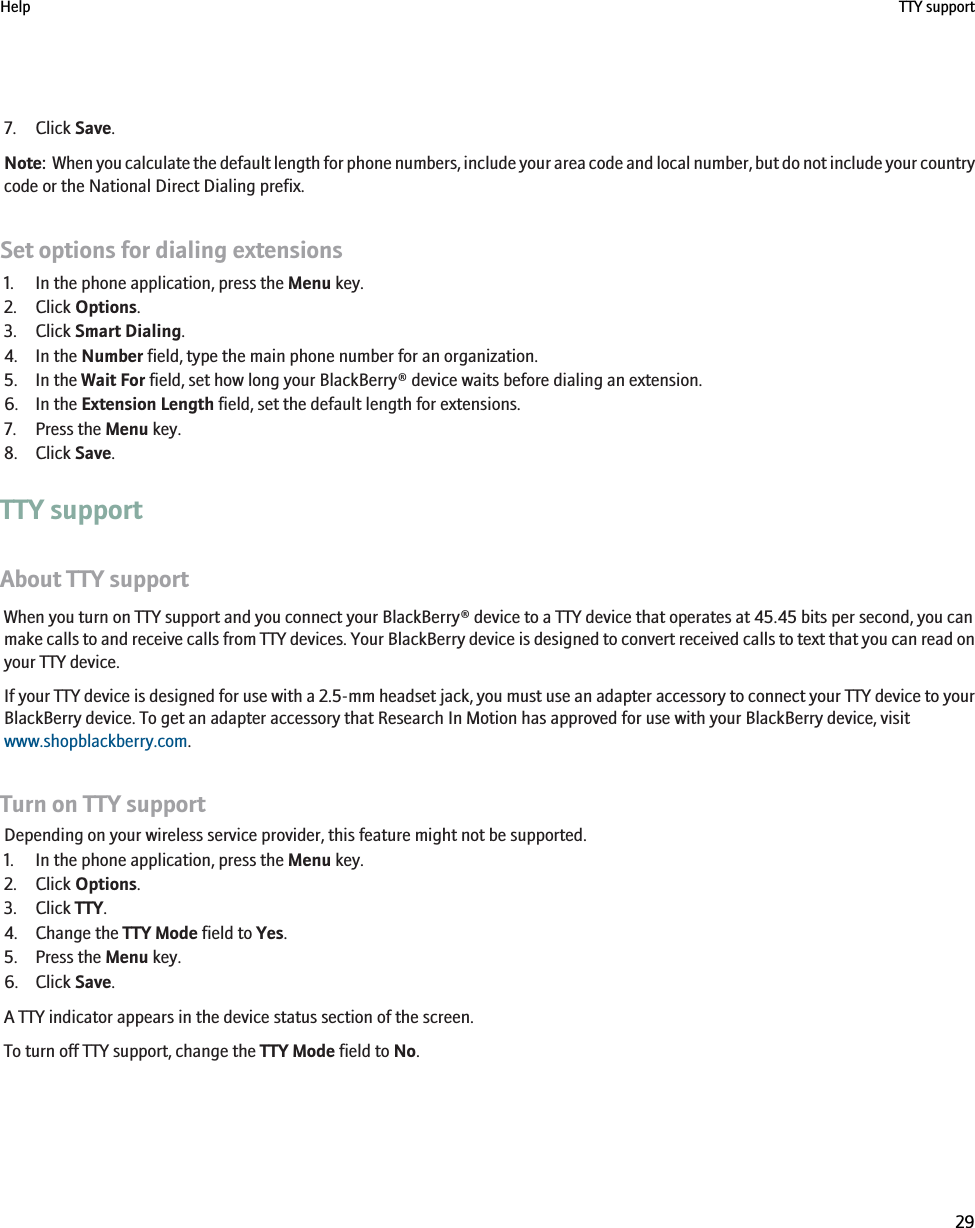 7. Click Save.Note:  When you calculate the default length for phone numbers, include your area code and local number, but do not include your countrycode or the National Direct Dialing prefix.Set options for dialing extensions1. In the phone application, press the Menu key.2. Click Options.3. Click Smart Dialing.4. In the Number field, type the main phone number for an organization.5. In the Wait For field, set how long your BlackBerry® device waits before dialing an extension.6. In the Extension Length field, set the default length for extensions.7. Press the Menu key.8. Click Save.TTY supportAbout TTY supportWhen you turn on TTY support and you connect your BlackBerry® device to a TTY device that operates at 45.45 bits per second, you canmake calls to and receive calls from TTY devices. Your BlackBerry device is designed to convert received calls to text that you can read onyour TTY device.If your TTY device is designed for use with a 2.5-mm headset jack, you must use an adapter accessory to connect your TTY device to yourBlackBerry device. To get an adapter accessory that Research In Motion has approved for use with your BlackBerry device, visitwww.shopblackberry.com.Turn on TTY supportDepending on your wireless service provider, this feature might not be supported.1. In the phone application, press the Menu key.2. Click Options.3. Click TTY.4. Change the TTY Mode field to Yes.5. Press the Menu key.6. Click Save.A TTY indicator appears in the device status section of the screen.To turn off TTY support, change the TTY Mode field to No.Help TTY support29
