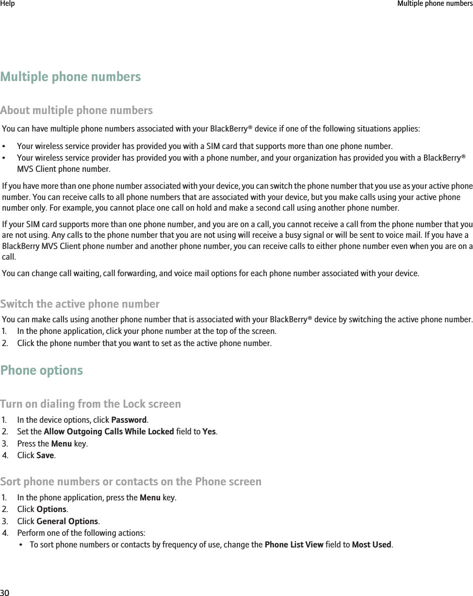 Multiple phone numbersAbout multiple phone numbersYou can have multiple phone numbers associated with your BlackBerry® device if one of the following situations applies:• Your wireless service provider has provided you with a SIM card that supports more than one phone number.• Your wireless service provider has provided you with a phone number, and your organization has provided you with a BlackBerry®MVS Client phone number.If you have more than one phone number associated with your device, you can switch the phone number that you use as your active phonenumber. You can receive calls to all phone numbers that are associated with your device, but you make calls using your active phonenumber only. For example, you cannot place one call on hold and make a second call using another phone number.If your SIM card supports more than one phone number, and you are on a call, you cannot receive a call from the phone number that youare not using. Any calls to the phone number that you are not using will receive a busy signal or will be sent to voice mail. If you have aBlackBerry MVS Client phone number and another phone number, you can receive calls to either phone number even when you are on acall.You can change call waiting, call forwarding, and voice mail options for each phone number associated with your device.Switch the active phone numberYou can make calls using another phone number that is associated with your BlackBerry® device by switching the active phone number.1. In the phone application, click your phone number at the top of the screen.2. Click the phone number that you want to set as the active phone number.Phone optionsTurn on dialing from the Lock screen1. In the device options, click Password.2. Set the Allow Outgoing Calls While Locked field to Yes.3. Press the Menu key.4. Click Save.Sort phone numbers or contacts on the Phone screen1. In the phone application, press the Menu key.2. Click Options.3. Click General Options.4. Perform one of the following actions:• To sort phone numbers or contacts by frequency of use, change the Phone List View field to Most Used.Help Multiple phone numbers30