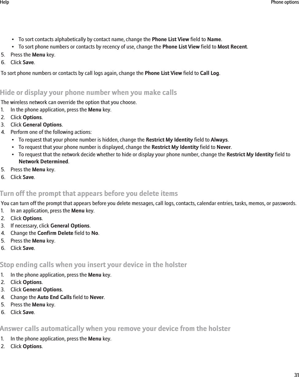 • To sort contacts alphabetically by contact name, change the Phone List View field to Name.• To sort phone numbers or contacts by recency of use, change the Phone List View field to Most Recent.5. Press the Menu key.6. Click Save.To sort phone numbers or contacts by call logs again, change the Phone List View field to Call Log.Hide or display your phone number when you make callsThe wireless network can override the option that you choose.1. In the phone application, press the Menu key.2. Click Options.3. Click General Options.4. Perform one of the following actions:• To request that your phone number is hidden, change the Restrict My Identity field to Always.• To request that your phone number is displayed, change the Restrict My Identity field to Never.• To request that the network decide whether to hide or display your phone number, change the Restrict My Identity field toNetwork Determined.5. Press the Menu key.6. Click Save.Turn off the prompt that appears before you delete itemsYou can turn off the prompt that appears before you delete messages, call logs, contacts, calendar entries, tasks, memos, or passwords.1. In an application, press the Menu key.2. Click Options.3. If necessary, click General Options.4. Change the Confirm Delete field to No.5. Press the Menu key.6. Click Save.Stop ending calls when you insert your device in the holster1. In the phone application, press the Menu key.2. Click Options.3. Click General Options.4. Change the Auto End Calls field to Never.5. Press the Menu key.6. Click Save.Answer calls automatically when you remove your device from the holster1. In the phone application, press the Menu key.2. Click Options.Help Phone options31