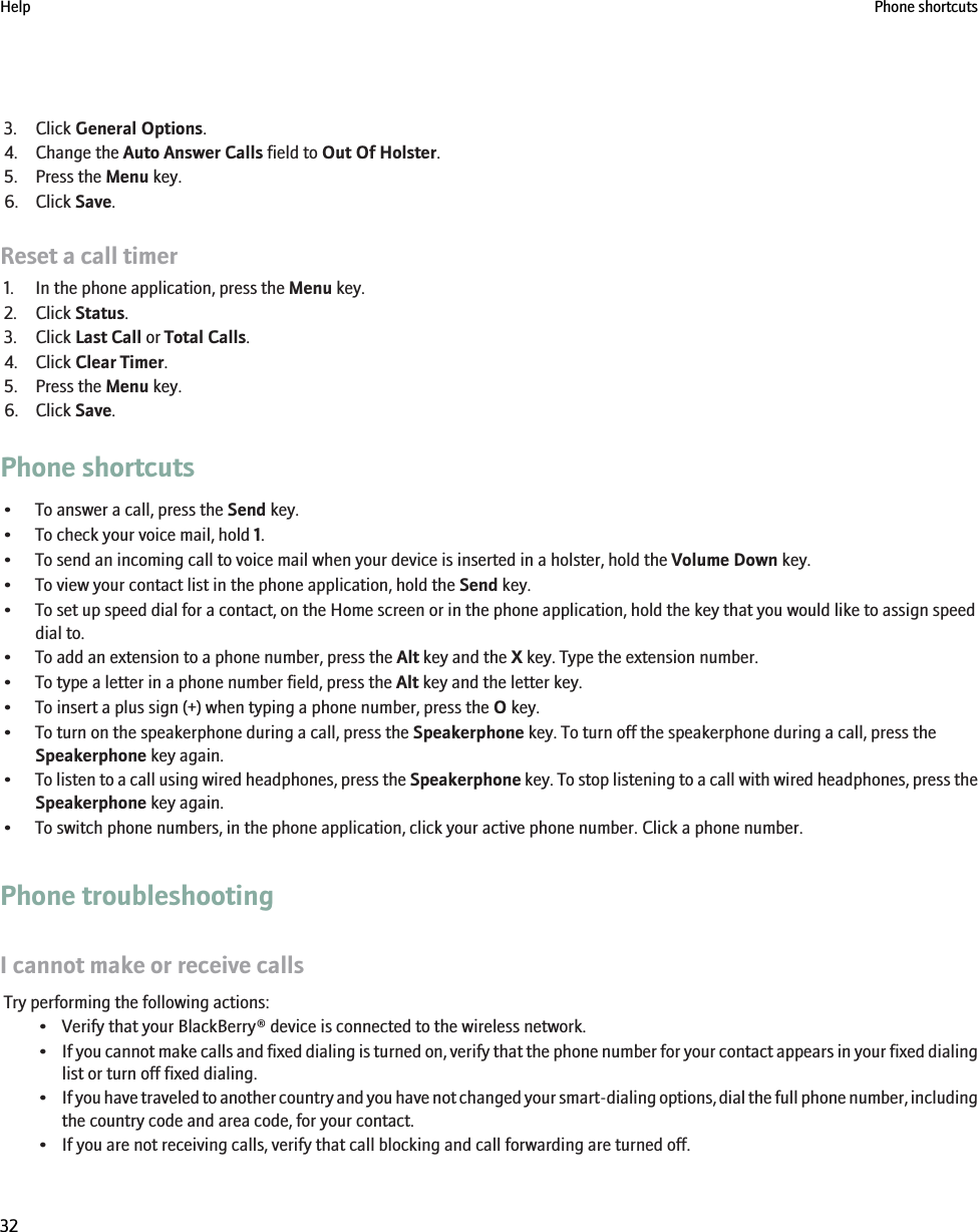 3. Click General Options.4. Change the Auto Answer Calls field to Out Of Holster.5. Press the Menu key.6. Click Save.Reset a call timer1. In the phone application, press the Menu key.2. Click Status.3. Click Last Call or Total Calls.4. Click Clear Timer.5. Press the Menu key.6. Click Save.Phone shortcuts• To answer a call, press the Send key.• To check your voice mail, hold 1.• To send an incoming call to voice mail when your device is inserted in a holster, hold the Volume Down key.• To view your contact list in the phone application, hold the Send key.• To set up speed dial for a contact, on the Home screen or in the phone application, hold the key that you would like to assign speeddial to.• To add an extension to a phone number, press the Alt key and the X key. Type the extension number.• To type a letter in a phone number field, press the Alt key and the letter key.• To insert a plus sign (+) when typing a phone number, press the O key.• To turn on the speakerphone during a call, press the Speakerphone key. To turn off the speakerphone during a call, press theSpeakerphone key again.•To listen to a call using wired headphones, press the Speakerphone key. To stop listening to a call with wired headphones, press theSpeakerphone key again.• To switch phone numbers, in the phone application, click your active phone number. Click a phone number.Phone troubleshootingI cannot make or receive callsTry performing the following actions:• Verify that your BlackBerry® device is connected to the wireless network.•If you cannot make calls and fixed dialing is turned on, verify that the phone number for your contact appears in your fixed dialinglist or turn off fixed dialing.•If you have traveled to another country and you have not changed your smart-dialing options, dial the full phone number, includingthe country code and area code, for your contact.• If you are not receiving calls, verify that call blocking and call forwarding are turned off.Help Phone shortcuts32