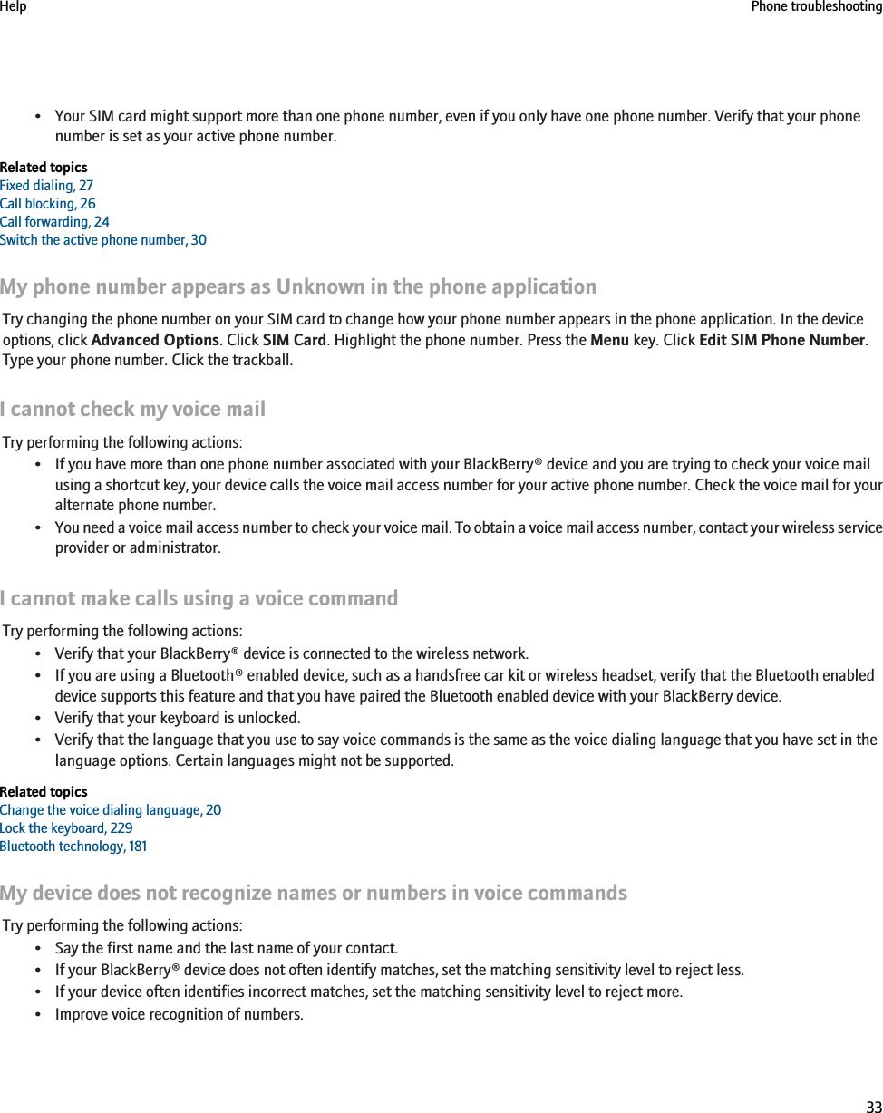 • Your SIM card might support more than one phone number, even if you only have one phone number. Verify that your phonenumber is set as your active phone number.Related topicsFixed dialing, 27Call blocking, 26Call forwarding, 24Switch the active phone number, 30My phone number appears as Unknown in the phone applicationTry changing the phone number on your SIM card to change how your phone number appears in the phone application. In the deviceoptions, click Advanced Options. Click SIM Card. Highlight the phone number. Press the Menu key. Click Edit SIM Phone Number.Type your phone number. Click the trackball.I cannot check my voice mailTry performing the following actions:• If you have more than one phone number associated with your BlackBerry® device and you are trying to check your voice mailusing a shortcut key, your device calls the voice mail access number for your active phone number. Check the voice mail for youralternate phone number.•You need a voice mail access number to check your voice mail. To obtain a voice mail access number, contact your wireless serviceprovider or administrator.I cannot make calls using a voice commandTry performing the following actions:• Verify that your BlackBerry® device is connected to the wireless network.• If you are using a Bluetooth® enabled device, such as a handsfree car kit or wireless headset, verify that the Bluetooth enableddevice supports this feature and that you have paired the Bluetooth enabled device with your BlackBerry device.• Verify that your keyboard is unlocked.• Verify that the language that you use to say voice commands is the same as the voice dialing language that you have set in thelanguage options. Certain languages might not be supported.Related topicsChange the voice dialing language, 20Lock the keyboard, 229Bluetooth technology, 181My device does not recognize names or numbers in voice commandsTry performing the following actions:• Say the first name and the last name of your contact.• If your BlackBerry® device does not often identify matches, set the matching sensitivity level to reject less.• If your device often identifies incorrect matches, set the matching sensitivity level to reject more.• Improve voice recognition of numbers.Help Phone troubleshooting33