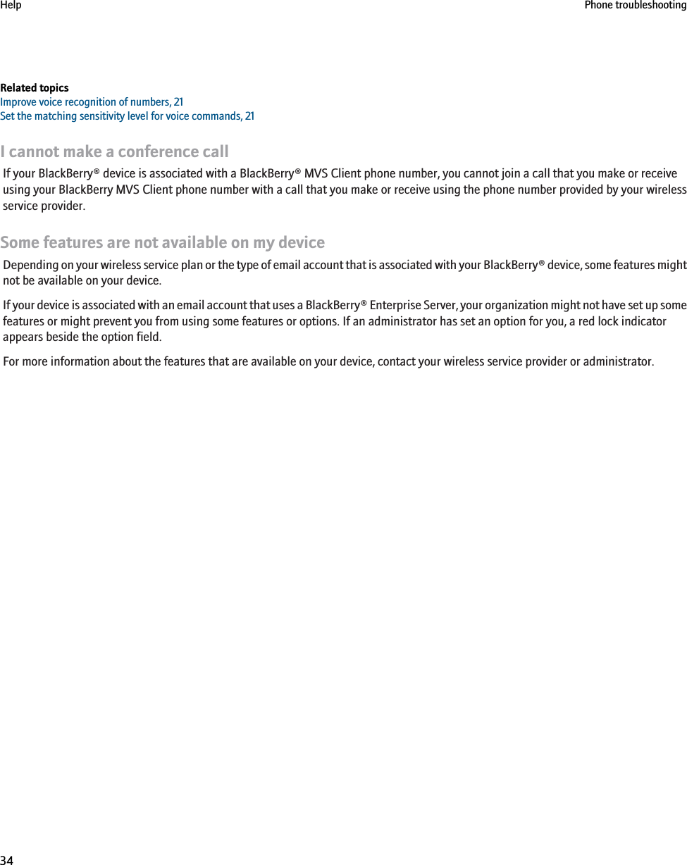 Related topicsImprove voice recognition of numbers, 21Set the matching sensitivity level for voice commands, 21I cannot make a conference callIf your BlackBerry® device is associated with a BlackBerry® MVS Client phone number, you cannot join a call that you make or receiveusing your BlackBerry MVS Client phone number with a call that you make or receive using the phone number provided by your wirelessservice provider.Some features are not available on my deviceDepending on your wireless service plan or the type of email account that is associated with your BlackBerry® device, some features mightnot be available on your device.If your device is associated with an email account that uses a BlackBerry® Enterprise Server, your organization might not have set up somefeatures or might prevent you from using some features or options. If an administrator has set an option for you, a red lock indicatorappears beside the option field.For more information about the features that are available on your device, contact your wireless service provider or administrator.Help Phone troubleshooting34