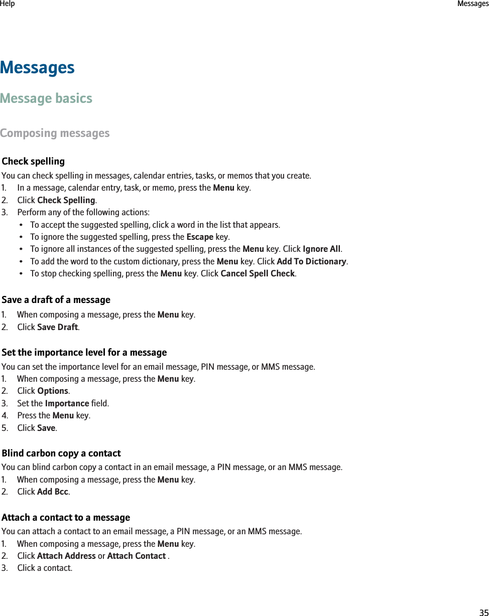 MessagesMessage basicsComposing messagesCheck spellingYou can check spelling in messages, calendar entries, tasks, or memos that you create.1. In a message, calendar entry, task, or memo, press the Menu key.2. Click Check Spelling.3. Perform any of the following actions:• To accept the suggested spelling, click a word in the list that appears.• To ignore the suggested spelling, press the Escape key.• To ignore all instances of the suggested spelling, press the Menu key. Click Ignore All.• To add the word to the custom dictionary, press the Menu key. Click Add To Dictionary.• To stop checking spelling, press the Menu key. Click Cancel Spell Check.Save a draft of a message1. When composing a message, press the Menu key.2. Click Save Draft.Set the importance level for a messageYou can set the importance level for an email message, PIN message, or MMS message.1. When composing a message, press the Menu key.2. Click Options.3. Set the Importance field.4. Press the Menu key.5. Click Save.Blind carbon copy a contactYou can blind carbon copy a contact in an email message, a PIN message, or an MMS message.1. When composing a message, press the Menu key.2. Click Add Bcc.Attach a contact to a messageYou can attach a contact to an email message, a PIN message, or an MMS message.1. When composing a message, press the Menu key.2. Click Attach Address or Attach Contact .3. Click a contact.Help Messages35