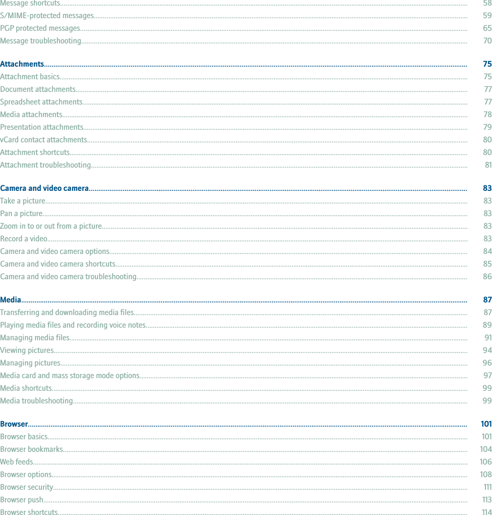 Message shortcuts................................................................................................................................................................................................................................. 58S/MIME-protected messages.............................................................................................................................................................................................................. 59PGP protected messages...................................................................................................................................................................................................................... 65Message troubleshooting..................................................................................................................................................................................................................... 70Attachments................................................................................................................................................................................................................................. 75Attachment basics................................................................................................................................................................................................................................. 75Document attachments........................................................................................................................................................................................................................ 77Spreadsheet attachments.................................................................................................................................................................................................................... 77Media attachments................................................................................................................................................................................................................................ 78Presentation attachments.................................................................................................................................................................................................................... 79vCard contact attachments.................................................................................................................................................................................................................. 80Attachment shortcuts............................................................................................................................................................................................................................ 80Attachment troubleshooting................................................................................................................................................................................................................ 81Camera and video camera......................................................................................................................................................................................................... 83Take a picture......................................................................................................................................................................................................................................... 83Pan a picture........................................................................................................................................................................................................................................... 83Zoom in to or out from a picture.......................................................................................................................................................................................................... 83Record a video........................................................................................................................................................................................................................................ 83Camera and video camera options...................................................................................................................................................................................................... 84Camera and video camera shortcuts.................................................................................................................................................................................................. 85Camera and video camera troubleshooting....................................................................................................................................................................................... 86Media............................................................................................................................................................................................................................................. 87Transferring and downloading media files........................................................................................................................................................................................ 87Playing media files and recording voice notes.................................................................................................................................................................................. 89Managing media files............................................................................................................................................................................................................................ 91Viewing pictures.................................................................................................................................................................................................................................... 94Managing pictures................................................................................................................................................................................................................................. 96Media card and mass storage mode options..................................................................................................................................................................................... 97Media shortcuts...................................................................................................................................................................................................................................... 99Media troubleshooting.......................................................................................................................................................................................................................... 99Browser.......................................................................................................................................................................................................................................... 101Browser basics........................................................................................................................................................................................................................................ 101Browser bookmarks............................................................................................................................................................................................................................... 104Web feeds................................................................................................................................................................................................................................................ 106Browser options...................................................................................................................................................................................................................................... 108Browser security..................................................................................................................................................................................................................................... 111Browser push.......................................................................................................................................................................................................................................... 113Browser shortcuts.................................................................................................................................................................................................................................. 114