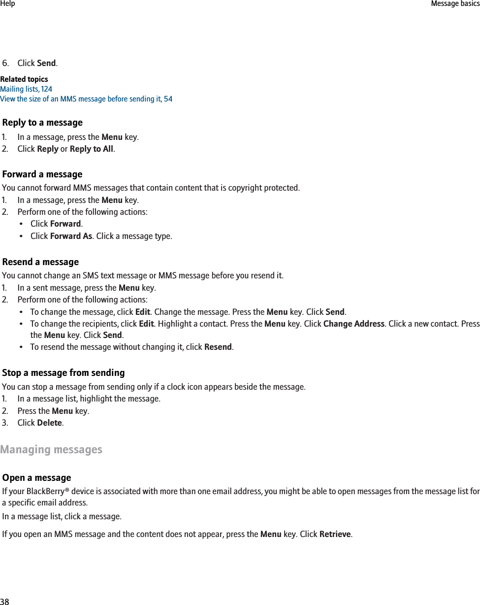 6. Click Send.Related topicsMailing lists, 124View the size of an MMS message before sending it, 54Reply to a message1. In a message, press the Menu key.2. Click Reply or Reply to All.Forward a messageYou cannot forward MMS messages that contain content that is copyright protected.1. In a message, press the Menu key.2. Perform one of the following actions:• Click Forward.• Click Forward As. Click a message type.Resend a messageYou cannot change an SMS text message or MMS message before you resend it.1. In a sent message, press the Menu key.2. Perform one of the following actions:• To change the message, click Edit. Change the message. Press the Menu key. Click Send.•To change the recipients, click Edit. Highlight a contact. Press the Menu key. Click Change Address. Click a new contact. Pressthe Menu key. Click Send.• To resend the message without changing it, click Resend.Stop a message from sendingYou can stop a message from sending only if a clock icon appears beside the message.1. In a message list, highlight the message.2. Press the Menu key.3. Click Delete.Managing messagesOpen a messageIf your BlackBerry® device is associated with more than one email address, you might be able to open messages from the message list fora specific email address.In a message list, click a message.If you open an MMS message and the content does not appear, press the Menu key. Click Retrieve.Help Message basics38