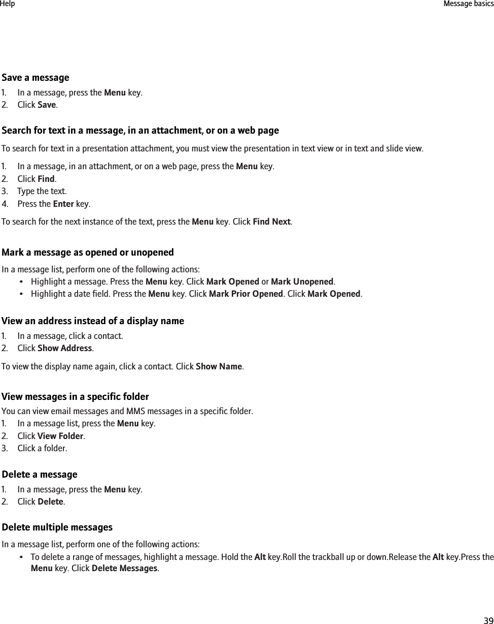 Save a message1. In a message, press the Menu key.2. Click Save.Search for text in a message, in an attachment, or on a web pageTo search for text in a presentation attachment, you must view the presentation in text view or in text and slide view.1. In a message, in an attachment, or on a web page, press the Menu key.2. Click Find.3. Type the text.4. Press the Enter key.To search for the next instance of the text, press the Menu key. Click Find Next.Mark a message as opened or unopenedIn a message list, perform one of the following actions:• Highlight a message. Press the Menu key. Click Mark Opened or Mark Unopened.• Highlight a date field. Press the Menu key. Click Mark Prior Opened. Click Mark Opened.View an address instead of a display name1. In a message, click a contact.2. Click Show Address.To view the display name again, click a contact. Click Show Name.View messages in a specific folderYou can view email messages and MMS messages in a specific folder.1. In a message list, press the Menu key.2. Click View Folder.3. Click a folder.Delete a message1. In a message, press the Menu key.2. Click Delete.Delete multiple messagesIn a message list, perform one of the following actions:•To delete a range of messages, highlight a message. Hold the Alt key.Roll the trackball up or down.Release the Alt key.Press theMenu key. Click Delete Messages.Help Message basics39