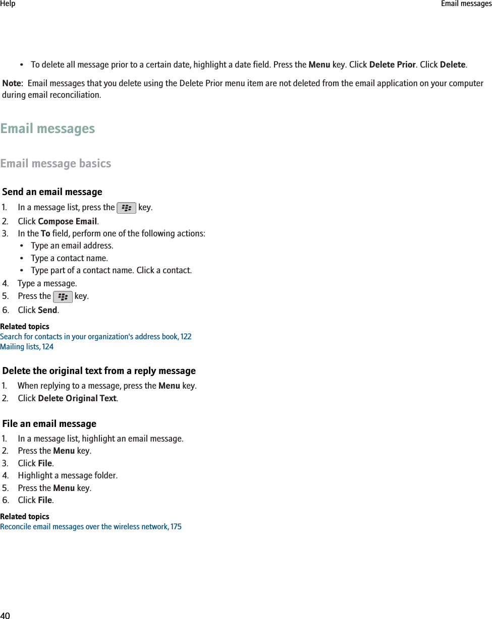 • To delete all message prior to a certain date, highlight a date field. Press the Menu key. Click Delete Prior. Click Delete.Note:  Email messages that you delete using the Delete Prior menu item are not deleted from the email application on your computerduring email reconciliation.Email messagesEmail message basicsSend an email message1. In a message list, press the   key.2. Click Compose Email.3. In the To field, perform one of the following actions:• Type an email address.• Type a contact name.• Type part of a contact name. Click a contact.4. Type a message.5. Press the   key.6. Click Send.Related topicsSearch for contacts in your organization&apos;s address book, 122Mailing lists, 124Delete the original text from a reply message1. When replying to a message, press the Menu key.2. Click Delete Original Text.File an email message1. In a message list, highlight an email message.2. Press the Menu key.3. Click File.4. Highlight a message folder.5. Press the Menu key.6. Click File.Related topicsReconcile email messages over the wireless network, 175Help Email messages40