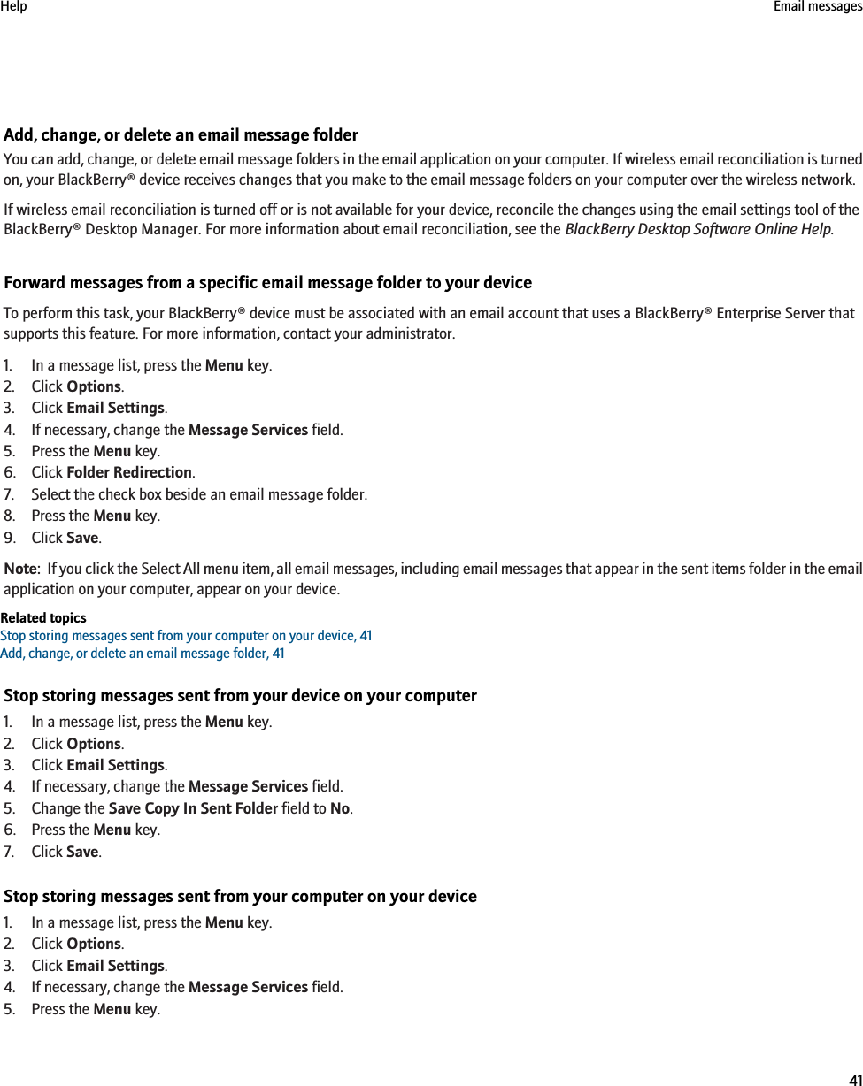 Add, change, or delete an email message folderYou can add, change, or delete email message folders in the email application on your computer. If wireless email reconciliation is turnedon, your BlackBerry® device receives changes that you make to the email message folders on your computer over the wireless network.If wireless email reconciliation is turned off or is not available for your device, reconcile the changes using the email settings tool of theBlackBerry® Desktop Manager. For more information about email reconciliation, see the BlackBerry Desktop Software Online Help.Forward messages from a specific email message folder to your deviceTo perform this task, your BlackBerry® device must be associated with an email account that uses a BlackBerry® Enterprise Server thatsupports this feature. For more information, contact your administrator.1. In a message list, press the Menu key.2. Click Options.3. Click Email Settings.4. If necessary, change the Message Services field.5. Press the Menu key.6. Click Folder Redirection.7. Select the check box beside an email message folder.8. Press the Menu key.9. Click Save.Note:  If you click the Select All menu item, all email messages, including email messages that appear in the sent items folder in the emailapplication on your computer, appear on your device.Related topicsStop storing messages sent from your computer on your device, 41Add, change, or delete an email message folder, 41Stop storing messages sent from your device on your computer1. In a message list, press the Menu key.2. Click Options.3. Click Email Settings.4. If necessary, change the Message Services field.5. Change the Save Copy In Sent Folder field to No.6. Press the Menu key.7. Click Save.Stop storing messages sent from your computer on your device1. In a message list, press the Menu key.2. Click Options.3. Click Email Settings.4. If necessary, change the Message Services field.5. Press the Menu key.Help Email messages41