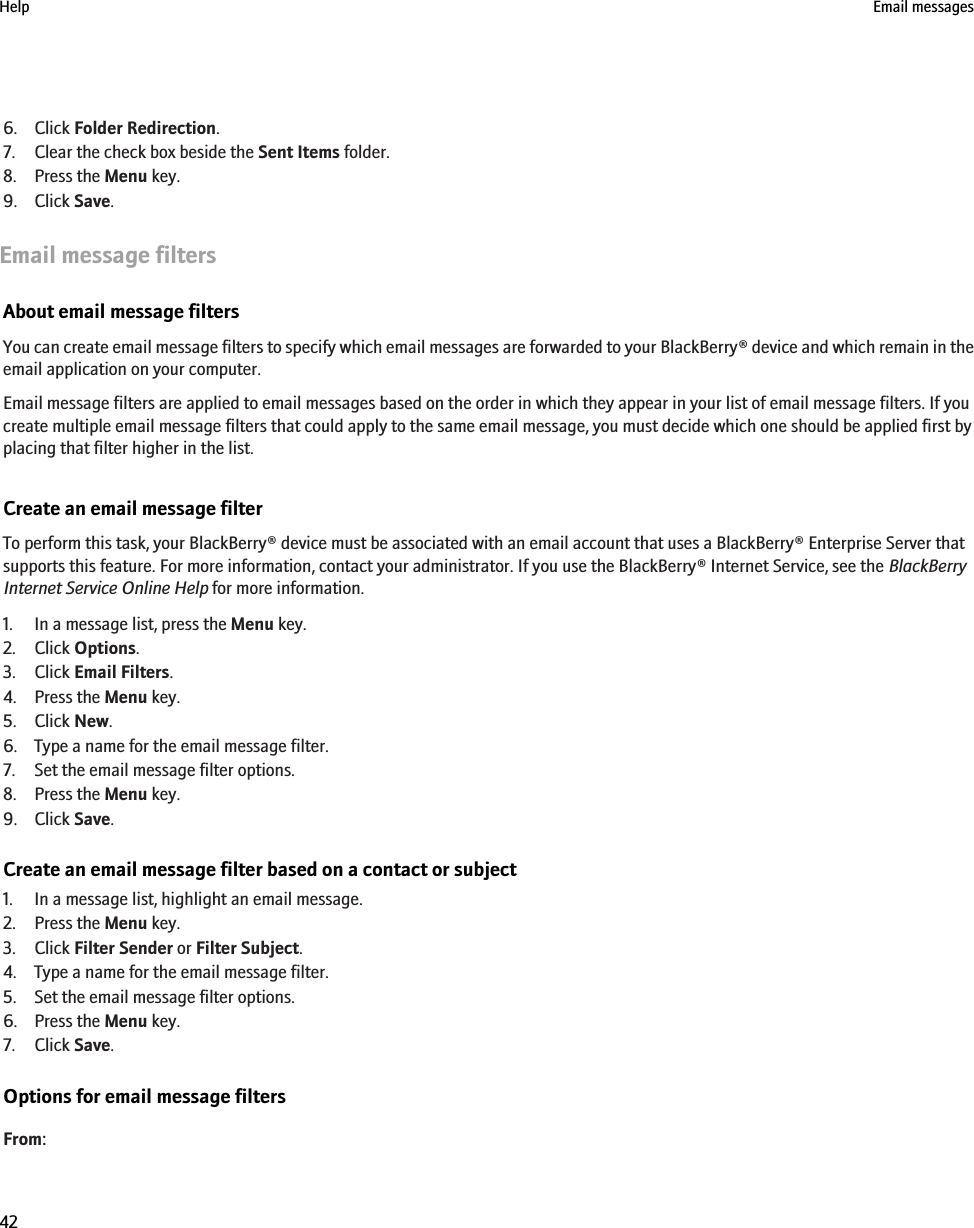 6. Click Folder Redirection.7. Clear the check box beside the Sent Items folder.8. Press the Menu key.9. Click Save.Email message filtersAbout email message filtersYou can create email message filters to specify which email messages are forwarded to your BlackBerry® device and which remain in theemail application on your computer.Email message filters are applied to email messages based on the order in which they appear in your list of email message filters. If youcreate multiple email message filters that could apply to the same email message, you must decide which one should be applied first byplacing that filter higher in the list.Create an email message filterTo perform this task, your BlackBerry® device must be associated with an email account that uses a BlackBerry® Enterprise Server thatsupports this feature. For more information, contact your administrator. If you use the BlackBerry® Internet Service, see the BlackBerryInternet Service Online Help for more information.1. In a message list, press the Menu key.2. Click Options.3. Click Email Filters.4. Press the Menu key.5. Click New.6. Type a name for the email message filter.7. Set the email message filter options.8. Press the Menu key.9. Click Save.Create an email message filter based on a contact or subject1. In a message list, highlight an email message.2. Press the Menu key.3. Click Filter Sender or Filter Subject.4. Type a name for the email message filter.5. Set the email message filter options.6. Press the Menu key.7. Click Save.Options for email message filtersFrom:Help Email messages42