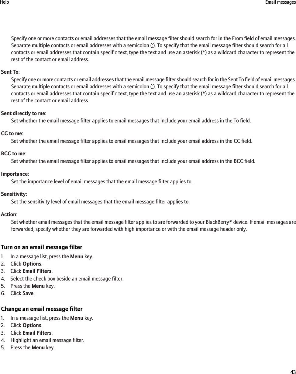 Specify one or more contacts or email addresses that the email message filter should search for in the From field of email messages.Separate multiple contacts or email addresses with a semicolon (;). To specify that the email message filter should search for allcontacts or email addresses that contain specific text, type the text and use an asterisk (*) as a wildcard character to represent therest of the contact or email address.Sent To:Specify one or more contacts or email addresses that the email message filter should search for in the Sent To field of email messages.Separate multiple contacts or email addresses with a semicolon (;). To specify that the email message filter should search for allcontacts or email addresses that contain specific text, type the text and use an asterisk (*) as a wildcard character to represent therest of the contact or email address.Sent directly to me:Set whether the email message filter applies to email messages that include your email address in the To field.CC to me:Set whether the email message filter applies to email messages that include your email address in the CC field.BCC to me:Set whether the email message filter applies to email messages that include your email address in the BCC field.Importance:Set the importance level of email messages that the email message filter applies to.Sensitivity:Set the sensitivity level of email messages that the email message filter applies to.Action:Set whether email messages that the email message filter applies to are forwarded to your BlackBerry® device. If email messages areforwarded, specify whether they are forwarded with high importance or with the email message header only.Turn on an email message filter1. In a message list, press the Menu key.2. Click Options.3. Click Email Filters.4. Select the check box beside an email message filter.5. Press the Menu key.6. Click Save.Change an email message filter1. In a message list, press the Menu key.2. Click Options.3. Click Email Filters.4. Highlight an email message filter.5. Press the Menu key.Help Email messages43