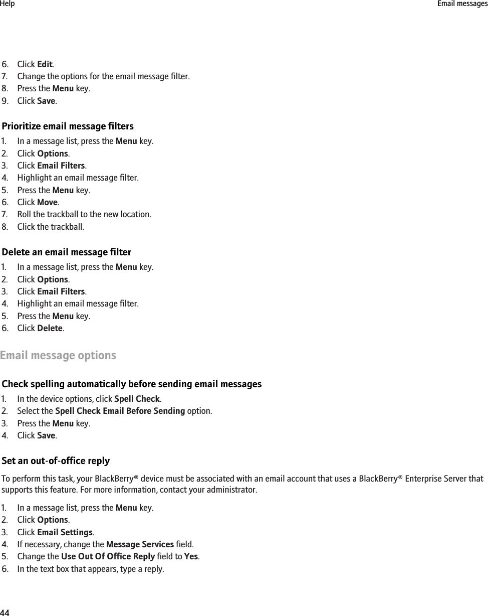 6. Click Edit.7. Change the options for the email message filter.8. Press the Menu key.9. Click Save.Prioritize email message filters1. In a message list, press the Menu key.2. Click Options.3. Click Email Filters.4. Highlight an email message filter.5. Press the Menu key.6. Click Move.7. Roll the trackball to the new location.8. Click the trackball.Delete an email message filter1. In a message list, press the Menu key.2. Click Options.3. Click Email Filters.4. Highlight an email message filter.5. Press the Menu key.6. Click Delete.Email message optionsCheck spelling automatically before sending email messages1. In the device options, click Spell Check.2. Select the Spell Check Email Before Sending option.3. Press the Menu key.4. Click Save.Set an out-of-office replyTo perform this task, your BlackBerry® device must be associated with an email account that uses a BlackBerry® Enterprise Server thatsupports this feature. For more information, contact your administrator.1. In a message list, press the Menu key.2. Click Options.3. Click Email Settings.4. If necessary, change the Message Services field.5. Change the Use Out Of Office Reply field to Yes.6. In the text box that appears, type a reply.Help Email messages44