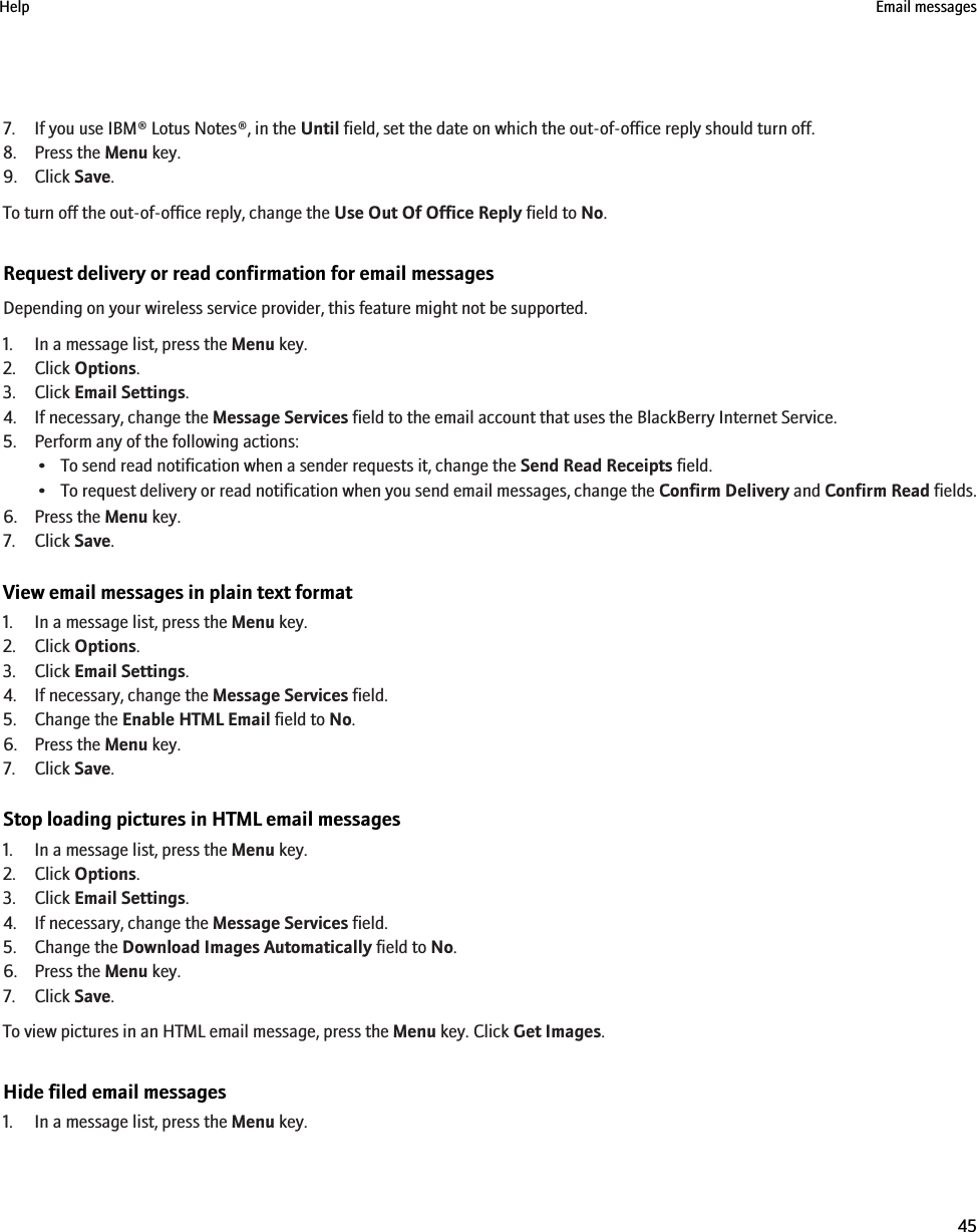 7. If you use IBM® Lotus Notes®, in the Until field, set the date on which the out-of-office reply should turn off.8. Press the Menu key.9. Click Save.To turn off the out-of-office reply, change the Use Out Of Office Reply field to No.Request delivery or read confirmation for email messagesDepending on your wireless service provider, this feature might not be supported.1. In a message list, press the Menu key.2. Click Options.3. Click Email Settings.4. If necessary, change the Message Services field to the email account that uses the BlackBerry Internet Service.5. Perform any of the following actions:• To send read notification when a sender requests it, change the Send Read Receipts field.•To request delivery or read notification when you send email messages, change the Confirm Delivery and Confirm Read fields.6. Press the Menu key.7. Click Save.View email messages in plain text format1. In a message list, press the Menu key.2. Click Options.3. Click Email Settings.4. If necessary, change the Message Services field.5. Change the Enable HTML Email field to No.6. Press the Menu key.7. Click Save.Stop loading pictures in HTML email messages1. In a message list, press the Menu key.2. Click Options.3. Click Email Settings.4. If necessary, change the Message Services field.5. Change the Download Images Automatically field to No.6. Press the Menu key.7. Click Save.To view pictures in an HTML email message, press the Menu key. Click Get Images.Hide filed email messages1. In a message list, press the Menu key.Help Email messages45
