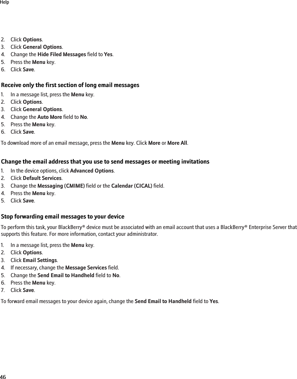 2. Click Options.3. Click General Options.4. Change the Hide Filed Messages field to Yes.5. Press the Menu key.6. Click Save.Receive only the first section of long email messages1. In a message list, press the Menu key.2. Click Options.3. Click General Options.4. Change the Auto More field to No.5. Press the Menu key.6. Click Save.To download more of an email message, press the Menu key. Click More or More All.Change the email address that you use to send messages or meeting invitations1. In the device options, click Advanced Options.2. Click Default Services.3. Change the Messaging (CMIME) field or the Calendar (CICAL) field.4. Press the Menu key.5. Click Save.Stop forwarding email messages to your deviceTo perform this task, your BlackBerry® device must be associated with an email account that uses a BlackBerry® Enterprise Server thatsupports this feature. For more information, contact your administrator.1. In a message list, press the Menu key.2. Click Options.3. Click Email Settings.4. If necessary, change the Message Services field.5. Change the Send Email to Handheld field to No.6. Press the Menu key.7. Click Save.To forward email messages to your device again, change the Send Email to Handheld field to Yes.Help46