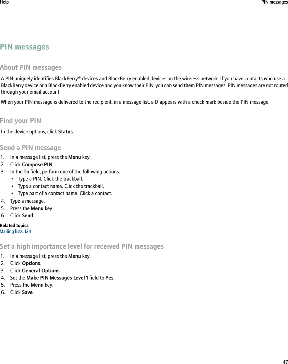 PIN messagesAbout PIN messagesA PIN uniquely identifies BlackBerry® devices and BlackBerry enabled devices on the wireless network. If you have contacts who use aBlackBerry device or a BlackBerry enabled device and you know their PIN, you can send them PIN messages. PIN messages are not routedthrough your email account.When your PIN message is delivered to the recipient, in a message list, a D appears with a check mark beside the PIN message.Find your PINIn the device options, click Status.Send a PIN message1. In a message list, press the Menu key.2. Click Compose PIN.3. In the To field, perform one of the following actions:• Type a PIN. Click the trackball.• Type a contact name. Click the trackball.• Type part of a contact name. Click a contact.4. Type a message.5. Press the Menu key.6. Click Send.Related topicsMailing lists, 124Set a high importance level for received PIN messages1. In a message list, press the Menu key.2. Click Options.3. Click General Options.4. Set the Make PIN Messages Level 1 field to Yes.5. Press the Menu key.6. Click Save.Help PIN messages47