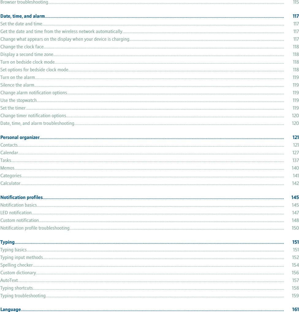 Browser troubleshooting...................................................................................................................................................................................................................... 115Date, time, and alarm................................................................................................................................................................................................................. 117Set the date and time............................................................................................................................................................................................................................ 117Get the date and time from the wireless network automatically................................................................................................................................................... 117Change what appears on the display when your device is charging............................................................................................................................................ 117Change the clock face........................................................................................................................................................................................................................... 118Display a second time zone.................................................................................................................................................................................................................. 118Turn on bedside clock mode................................................................................................................................................................................................................. 118Set options for bedside clock mode.................................................................................................................................................................................................... 118Turn on the alarm................................................................................................................................................................................................................................... 119Silence the alarm................................................................................................................................................................................................................................... 119Change alarm notification options..................................................................................................................................................................................................... 119Use the stopwatch................................................................................................................................................................................................................................. 119Set the timer........................................................................................................................................................................................................................................... 119Change timer notification options...................................................................................................................................................................................................... 120Date, time, and alarm troubleshooting............................................................................................................................................................................................... 120Personal organizer...................................................................................................................................................................................................................... 121Contacts.................................................................................................................................................................................................................................................. 121Calendar.................................................................................................................................................................................................................................................. 127Tasks........................................................................................................................................................................................................................................................ 137Memos..................................................................................................................................................................................................................................................... 140Categories............................................................................................................................................................................................................................................... 141Calculator................................................................................................................................................................................................................................................ 142Notification profiles................................................................................................................................................................................................................... 145Notification basics................................................................................................................................................................................................................................. 145LED notification...................................................................................................................................................................................................................................... 147Custom notification............................................................................................................................................................................................................................... 148Notification profile troubleshooting................................................................................................................................................................................................... 150Typing............................................................................................................................................................................................................................................ 151Typing basics.......................................................................................................................................................................................................................................... 151Typing input methods........................................................................................................................................................................................................................... 152Spelling checker..................................................................................................................................................................................................................................... 154Custom dictionary.................................................................................................................................................................................................................................. 156AutoText.................................................................................................................................................................................................................................................. 157Typing shortcuts..................................................................................................................................................................................................................................... 158Typing troubleshooting......................................................................................................................................................................................................................... 159Language....................................................................................................................................................................................................................................... 161
