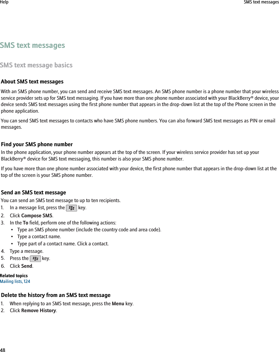 SMS text messagesSMS text message basicsAbout SMS text messagesWith an SMS phone number, you can send and receive SMS text messages. An SMS phone number is a phone number that your wirelessservice provider sets up for SMS text messaging. If you have more than one phone number associated with your BlackBerry® device, yourdevice sends SMS text messages using the first phone number that appears in the drop-down list at the top of the Phone screen in thephone application.You can send SMS text messages to contacts who have SMS phone numbers. You can also forward SMS text messages as PIN or emailmessages.Find your SMS phone numberIn the phone application, your phone number appears at the top of the screen. If your wireless service provider has set up yourBlackBerry® device for SMS text messaging, this number is also your SMS phone number.If you have more than one phone number associated with your device, the first phone number that appears in the drop-down list at thetop of the screen is your SMS phone number.Send an SMS text messageYou can send an SMS text message to up to ten recipients.1. In a message list, press the   key.2. Click Compose SMS.3. In the To field, perform one of the following actions:• Type an SMS phone number (include the country code and area code).• Type a contact name.• Type part of a contact name. Click a contact.4. Type a message.5. Press the   key.6. Click Send.Related topicsMailing lists, 124Delete the history from an SMS text message1. When replying to an SMS text message, press the Menu key.2. Click Remove History.Help SMS text messages48