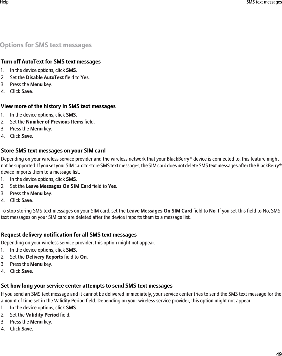 Options for SMS text messagesTurn off AutoText for SMS text messages1. In the device options, click SMS.2. Set the Disable AutoText field to Yes.3. Press the Menu key.4. Click Save.View more of the history in SMS text messages1. In the device options, click SMS.2. Set the Number of Previous Items field.3. Press the Menu key.4. Click Save.Store SMS text messages on your SIM cardDepending on your wireless service provider and the wireless network that your BlackBerry® device is connected to, this feature mightnot be supported. If you set your SIM card to store SMS text messages, the SIM card does not delete SMS text messages after the BlackBerry®device imports them to a message list.1. In the device options, click SMS.2. Set the Leave Messages On SIM Card field to Yes.3. Press the Menu key.4. Click Save.To stop storing SMS text messages on your SIM card, set the Leave Messages On SIM Card field to No. If you set this field to No, SMStext messages on your SIM card are deleted after the device imports them to a message list.Request delivery notification for all SMS text messagesDepending on your wireless service provider, this option might not appear.1. In the device options, click SMS.2. Set the Delivery Reports field to On.3. Press the Menu key.4. Click Save.Set how long your service center attempts to send SMS text messagesIf you send an SMS text message and it cannot be delivered immediately, your service center tries to send the SMS text message for theamount of time set in the Validity Period field. Depending on your wireless service provider, this option might not appear.1. In the device options, click SMS.2. Set the Validity Period field.3. Press the Menu key.4. Click Save.Help SMS text messages49