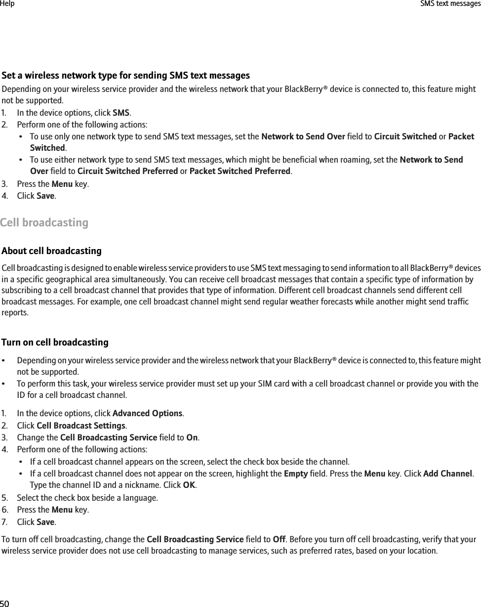 Set a wireless network type for sending SMS text messagesDepending on your wireless service provider and the wireless network that your BlackBerry® device is connected to, this feature mightnot be supported.1. In the device options, click SMS.2. Perform one of the following actions:• To use only one network type to send SMS text messages, set the Network to Send Over field to Circuit Switched or PacketSwitched.• To use either network type to send SMS text messages, which might be beneficial when roaming, set the Network to SendOver field to Circuit Switched Preferred or Packet Switched Preferred.3. Press the Menu key.4. Click Save.Cell broadcastingAbout cell broadcastingCell broadcasting is designed to enable wireless service providers to use SMS text messaging to send information to all BlackBerry® devicesin a specific geographical area simultaneously. You can receive cell broadcast messages that contain a specific type of information bysubscribing to a cell broadcast channel that provides that type of information. Different cell broadcast channels send different cellbroadcast messages. For example, one cell broadcast channel might send regular weather forecasts while another might send trafficreports.Turn on cell broadcasting•Depending on your wireless service provider and the wireless network that your BlackBerry® device is connected to, this feature mightnot be supported.• To perform this task, your wireless service provider must set up your SIM card with a cell broadcast channel or provide you with theID for a cell broadcast channel.1. In the device options, click Advanced Options.2. Click Cell Broadcast Settings.3. Change the Cell Broadcasting Service field to On.4. Perform one of the following actions:• If a cell broadcast channel appears on the screen, select the check box beside the channel.• If a cell broadcast channel does not appear on the screen, highlight the Empty field. Press the Menu key. Click Add Channel.Type the channel ID and a nickname. Click OK.5. Select the check box beside a language.6. Press the Menu key.7. Click Save.To turn off cell broadcasting, change the Cell Broadcasting Service field to Off. Before you turn off cell broadcasting, verify that yourwireless service provider does not use cell broadcasting to manage services, such as preferred rates, based on your location.Help SMS text messages50