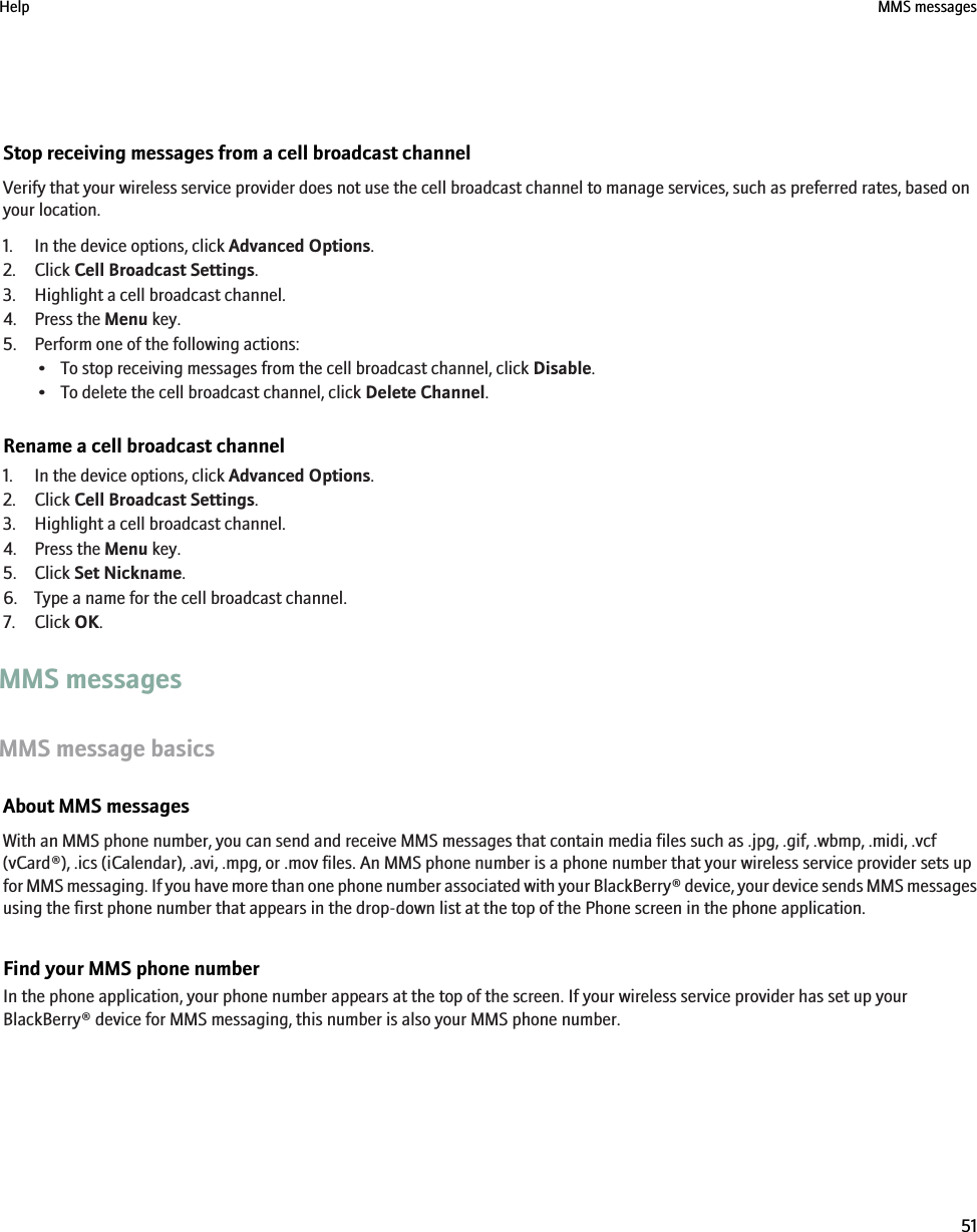 Stop receiving messages from a cell broadcast channelVerify that your wireless service provider does not use the cell broadcast channel to manage services, such as preferred rates, based onyour location.1. In the device options, click Advanced Options.2. Click Cell Broadcast Settings.3. Highlight a cell broadcast channel.4. Press the Menu key.5. Perform one of the following actions:• To stop receiving messages from the cell broadcast channel, click Disable.• To delete the cell broadcast channel, click Delete Channel.Rename a cell broadcast channel1. In the device options, click Advanced Options.2. Click Cell Broadcast Settings.3. Highlight a cell broadcast channel.4. Press the Menu key.5. Click Set Nickname.6. Type a name for the cell broadcast channel.7. Click OK.MMS messagesMMS message basicsAbout MMS messagesWith an MMS phone number, you can send and receive MMS messages that contain media files such as .jpg, .gif, .wbmp, .midi, .vcf(vCard®), .ics (iCalendar), .avi, .mpg, or .mov files. An MMS phone number is a phone number that your wireless service provider sets upfor MMS messaging. If you have more than one phone number associated with your BlackBerry® device, your device sends MMS messagesusing the first phone number that appears in the drop-down list at the top of the Phone screen in the phone application.Find your MMS phone numberIn the phone application, your phone number appears at the top of the screen. If your wireless service provider has set up yourBlackBerry® device for MMS messaging, this number is also your MMS phone number.Help MMS messages51