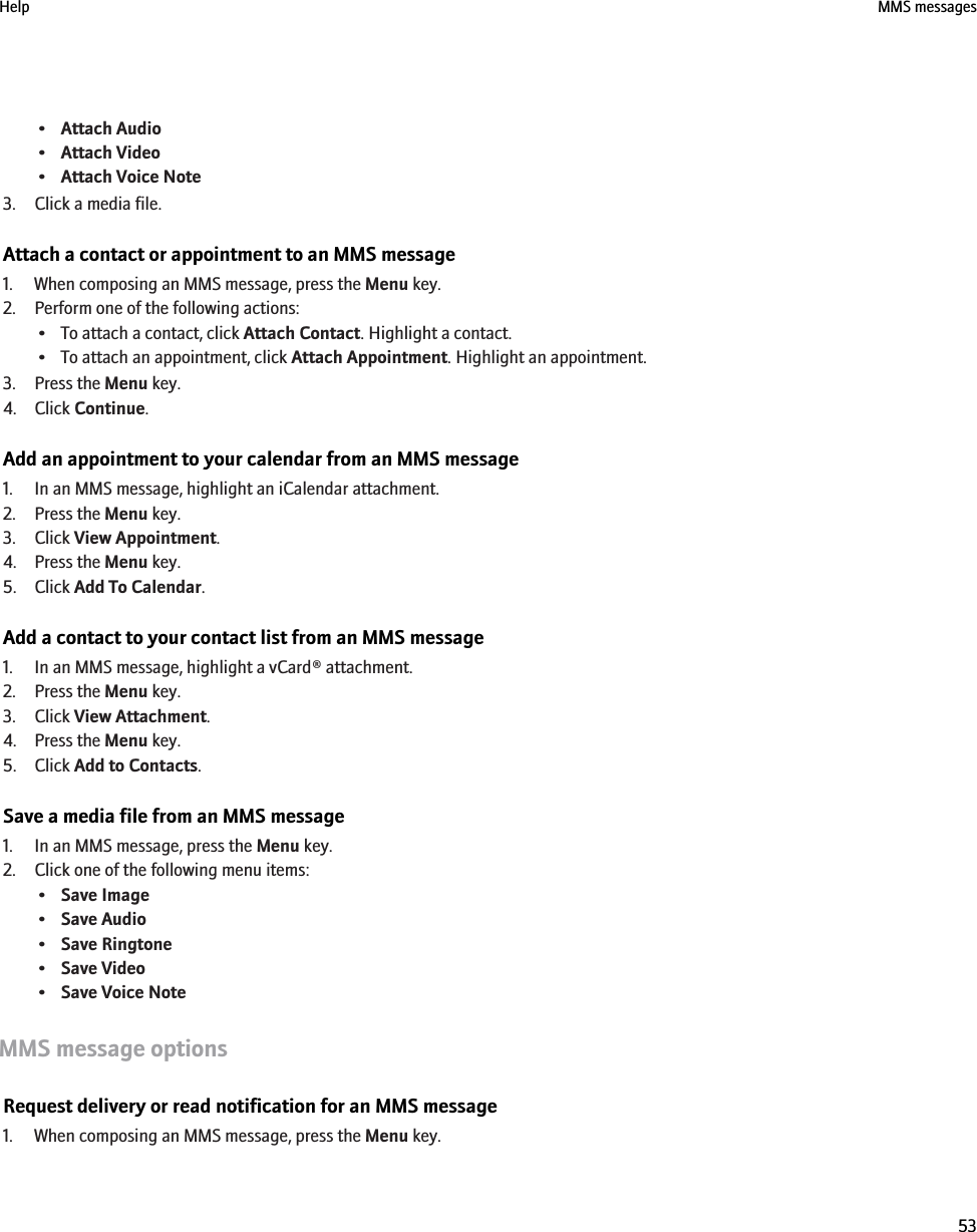 •Attach Audio•Attach Video•Attach Voice Note3. Click a media file.Attach a contact or appointment to an MMS message1. When composing an MMS message, press the Menu key.2. Perform one of the following actions:• To attach a contact, click Attach Contact. Highlight a contact.• To attach an appointment, click Attach Appointment. Highlight an appointment.3. Press the Menu key.4. Click Continue.Add an appointment to your calendar from an MMS message1. In an MMS message, highlight an iCalendar attachment.2. Press the Menu key.3. Click View Appointment.4. Press the Menu key.5. Click Add To Calendar.Add a contact to your contact list from an MMS message1. In an MMS message, highlight a vCard® attachment.2. Press the Menu key.3. Click View Attachment.4. Press the Menu key.5. Click Add to Contacts.Save a media file from an MMS message1. In an MMS message, press the Menu key.2. Click one of the following menu items:•Save Image•Save Audio•Save Ringtone•Save Video•Save Voice NoteMMS message optionsRequest delivery or read notification for an MMS message1. When composing an MMS message, press the Menu key.Help MMS messages53