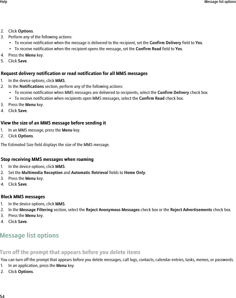 2. Click Options.3. Perform any of the following actions:• To receive notification when the message is delivered to the recipient, set the Confirm Delivery field to Yes.• To receive notification when the recipient opens the message, set the Confirm Read field to Yes.4. Press the Menu key.5. Click Save.Request delivery notification or read notification for all MMS messages1. In the device options, click MMS.2. In the Notifications section, perform any of the following actions:• To receive notification when MMS messages are delivered to recipients, select the Confirm Delivery check box.• To receive notification when recipients open MMS messages, select the Confirm Read check box.3. Press the Menu key.4. Click Save.View the size of an MMS message before sending it1. In an MMS message, press the Menu key.2. Click Options.The Estimated Size field displays the size of the MMS message.Stop receiving MMS messages when roaming1. In the device options, click MMS.2. Set the Multimedia Reception and Automatic Retrieval fields to Home Only.3. Press the Menu key.4. Click Save.Block MMS messages1. In the device options, click MMS.2. In the Message Filtering section, select the Reject Anonymous Messages check box or the Reject Advertisements check box.3. Press the Menu key.4. Click Save.Message list optionsTurn off the prompt that appears before you delete itemsYou can turn off the prompt that appears before you delete messages, call logs, contacts, calendar entries, tasks, memos, or passwords.1. In an application, press the Menu key.2. Click Options.Help Message list options54