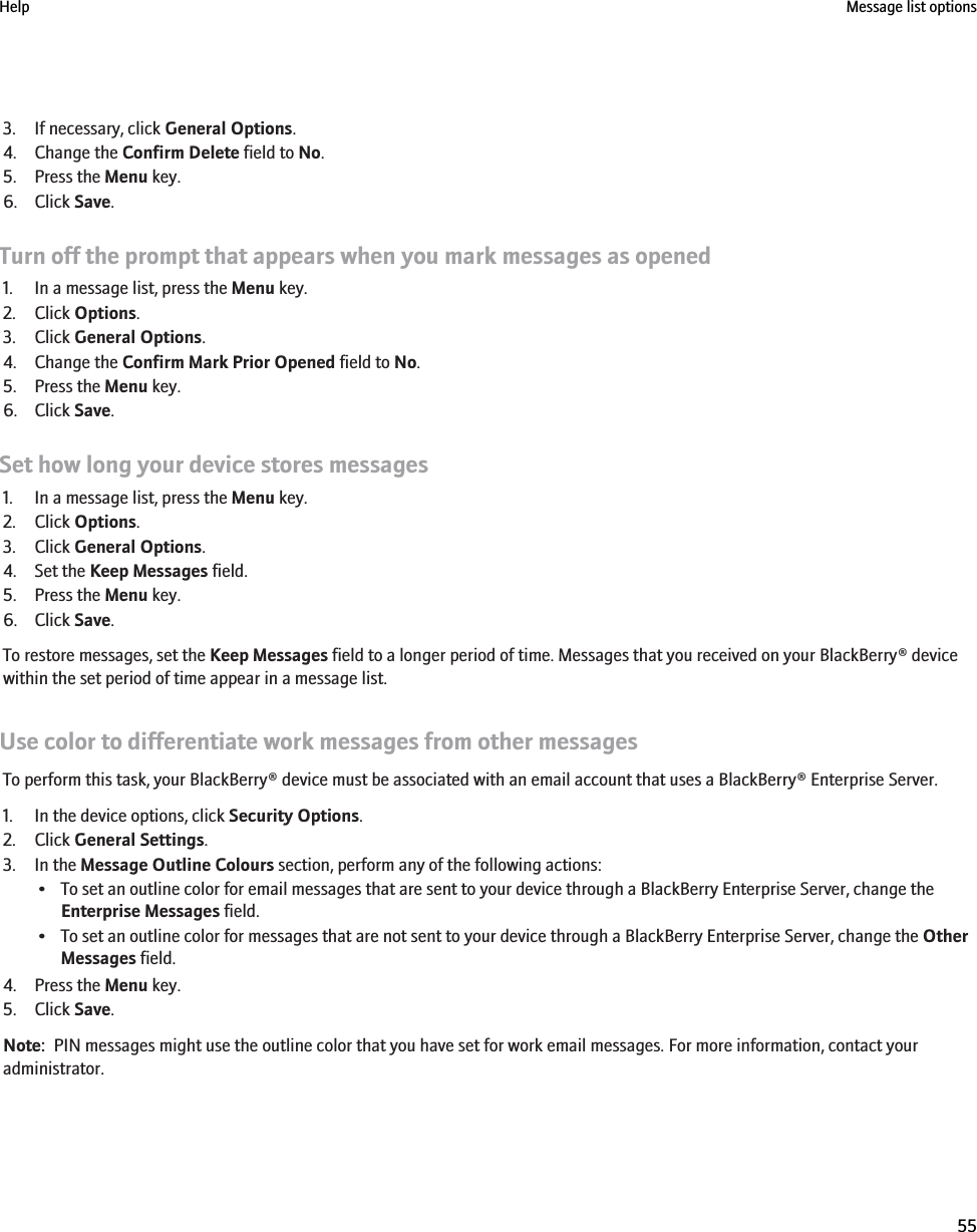 3. If necessary, click General Options.4. Change the Confirm Delete field to No.5. Press the Menu key.6. Click Save.Turn off the prompt that appears when you mark messages as opened1. In a message list, press the Menu key.2. Click Options.3. Click General Options.4. Change the Confirm Mark Prior Opened field to No.5. Press the Menu key.6. Click Save.Set how long your device stores messages1. In a message list, press the Menu key.2. Click Options.3. Click General Options.4. Set the Keep Messages field.5. Press the Menu key.6. Click Save.To restore messages, set the Keep Messages field to a longer period of time. Messages that you received on your BlackBerry® devicewithin the set period of time appear in a message list.Use color to differentiate work messages from other messagesTo perform this task, your BlackBerry® device must be associated with an email account that uses a BlackBerry® Enterprise Server.1. In the device options, click Security Options.2. Click General Settings.3. In the Message Outline Colours section, perform any of the following actions:• To set an outline color for email messages that are sent to your device through a BlackBerry Enterprise Server, change theEnterprise Messages field.• To set an outline color for messages that are not sent to your device through a BlackBerry Enterprise Server, change the OtherMessages field.4. Press the Menu key.5. Click Save.Note:  PIN messages might use the outline color that you have set for work email messages. For more information, contact youradministrator.Help Message list options55