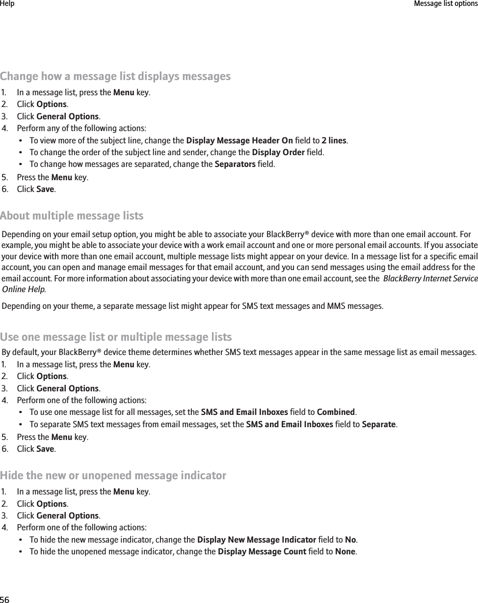 Change how a message list displays messages1. In a message list, press the Menu key.2. Click Options.3. Click General Options.4. Perform any of the following actions:• To view more of the subject line, change the Display Message Header On field to 2 lines.• To change the order of the subject line and sender, change the Display Order field.• To change how messages are separated, change the Separators field.5. Press the Menu key.6. Click Save.About multiple message listsDepending on your email setup option, you might be able to associate your BlackBerry® device with more than one email account. Forexample, you might be able to associate your device with a work email account and one or more personal email accounts. If you associateyour device with more than one email account, multiple message lists might appear on your device. In a message list for a specific emailaccount, you can open and manage email messages for that email account, and you can send messages using the email address for theemail account. For more information about associating your device with more than one email account, see the  BlackBerry Internet ServiceOnline Help.Depending on your theme, a separate message list might appear for SMS text messages and MMS messages.Use one message list or multiple message listsBy default, your BlackBerry® device theme determines whether SMS text messages appear in the same message list as email messages.1. In a message list, press the Menu key.2. Click Options.3. Click General Options.4. Perform one of the following actions:• To use one message list for all messages, set the SMS and Email Inboxes field to Combined.• To separate SMS text messages from email messages, set the SMS and Email Inboxes field to Separate.5. Press the Menu key.6. Click Save.Hide the new or unopened message indicator1. In a message list, press the Menu key.2. Click Options.3. Click General Options.4. Perform one of the following actions:• To hide the new message indicator, change the Display New Message Indicator field to No.• To hide the unopened message indicator, change the Display Message Count field to None.Help Message list options56