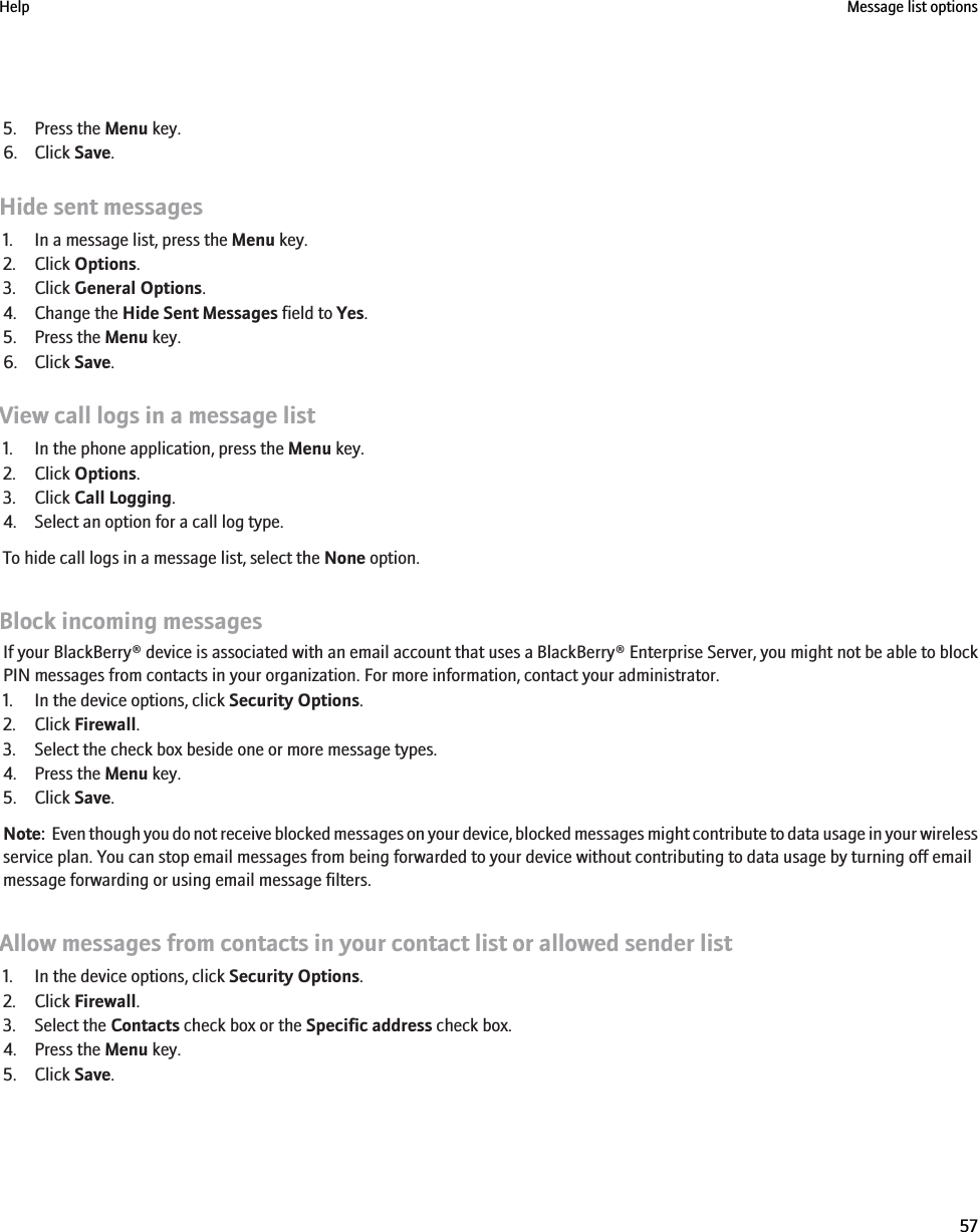 5. Press the Menu key.6. Click Save.Hide sent messages1. In a message list, press the Menu key.2. Click Options.3. Click General Options.4. Change the Hide Sent Messages field to Yes.5. Press the Menu key.6. Click Save.View call logs in a message list1. In the phone application, press the Menu key.2. Click Options.3. Click Call Logging.4. Select an option for a call log type.To hide call logs in a message list, select the None option.Block incoming messagesIf your BlackBerry® device is associated with an email account that uses a BlackBerry® Enterprise Server, you might not be able to blockPIN messages from contacts in your organization. For more information, contact your administrator.1. In the device options, click Security Options.2. Click Firewall.3. Select the check box beside one or more message types.4. Press the Menu key.5. Click Save.Note:  Even though you do not receive blocked messages on your device, blocked messages might contribute to data usage in your wirelessservice plan. You can stop email messages from being forwarded to your device without contributing to data usage by turning off emailmessage forwarding or using email message filters.Allow messages from contacts in your contact list or allowed sender list1. In the device options, click Security Options.2. Click Firewall.3. Select the Contacts check box or the Specific address check box.4. Press the Menu key.5. Click Save.Help Message list options57