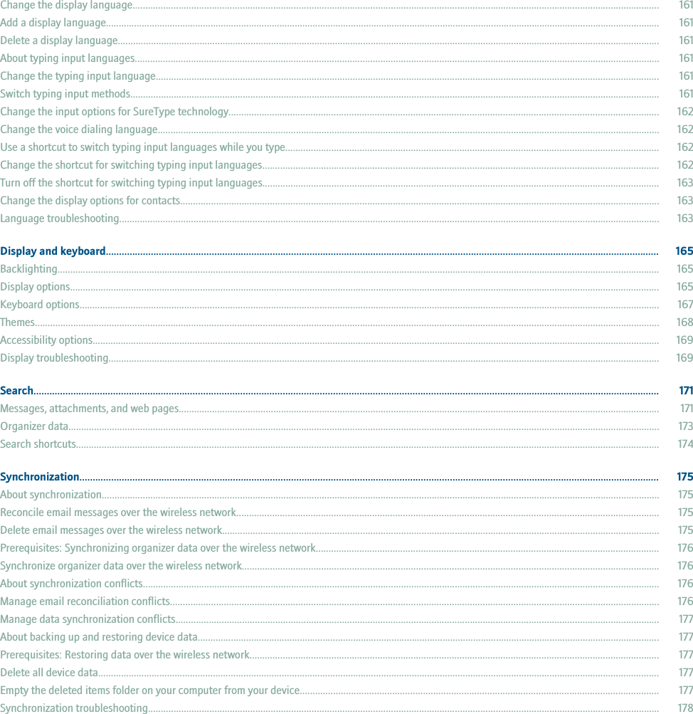 Change the display language.............................................................................................................................................................................................................. 161Add a display language......................................................................................................................................................................................................................... 161Delete a display language.................................................................................................................................................................................................................... 161About typing input languages............................................................................................................................................................................................................. 161Change the typing input language..................................................................................................................................................................................................... 161Switch typing input methods............................................................................................................................................................................................................... 161Change the input options for SureType technology........................................................................................................................................................................ 162Change the voice dialing language.................................................................................................................................................................................................... 162Use a shortcut to switch typing input languages while you type.................................................................................................................................................. 162Change the shortcut for switching typing input languages........................................................................................................................................................... 162Turn off the shortcut for switching typing input languages........................................................................................................................................................... 163Change the display options for contacts........................................................................................................................................................................................... 163Language troubleshooting................................................................................................................................................................................................................... 163Display and keyboard................................................................................................................................................................................................................. 165Backlighting............................................................................................................................................................................................................................................ 165Display options....................................................................................................................................................................................................................................... 165Keyboard options................................................................................................................................................................................................................................... 167Themes.................................................................................................................................................................................................................................................... 168Accessibility options.............................................................................................................................................................................................................................. 169Display troubleshooting........................................................................................................................................................................................................................ 169Search............................................................................................................................................................................................................................................ 171Messages, attachments, and web pages............................................................................................................................................................................................ 171Organizer data....................................................................................................................................................................................................................................... 173Search shortcuts.................................................................................................................................................................................................................................... 174Synchronization........................................................................................................................................................................................................................... 175About synchronization.......................................................................................................................................................................................................................... 175Reconcile email messages over the wireless network..................................................................................................................................................................... 175Delete email messages over the wireless network........................................................................................................................................................................... 175Prerequisites: Synchronizing organizer data over the wireless network...................................................................................................................................... 176Synchronize organizer data over the wireless network................................................................................................................................................................... 176About synchronization conflicts.......................................................................................................................................................................................................... 176Manage email reconciliation conflicts............................................................................................................................................................................................... 176Manage data synchronization conflicts............................................................................................................................................................................................. 177About backing up and restoring device data..................................................................................................................................................................................... 177Prerequisites: Restoring data over the wireless network................................................................................................................................................................ 177Delete all device data............................................................................................................................................................................................................................ 177Empty the deleted items folder on your computer from your device............................................................................................................................................ 177Synchronization troubleshooting........................................................................................................................................................................................................ 178
