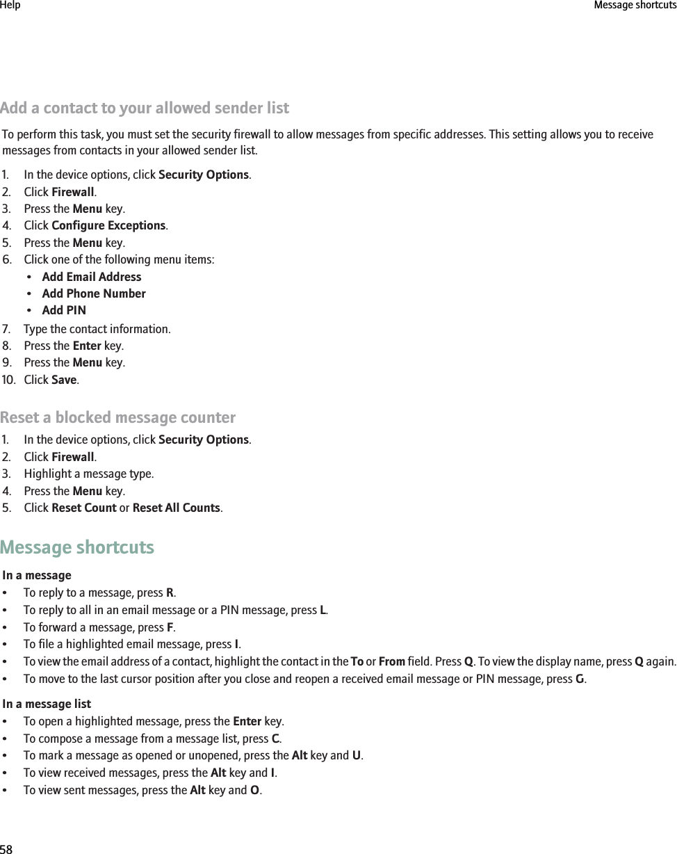 Add a contact to your allowed sender listTo perform this task, you must set the security firewall to allow messages from specific addresses. This setting allows you to receivemessages from contacts in your allowed sender list.1. In the device options, click Security Options.2. Click Firewall.3. Press the Menu key.4. Click Configure Exceptions.5. Press the Menu key.6. Click one of the following menu items:•Add Email Address•Add Phone Number•Add PIN7. Type the contact information.8. Press the Enter key.9. Press the Menu key.10. Click Save.Reset a blocked message counter1. In the device options, click Security Options.2. Click Firewall.3. Highlight a message type.4. Press the Menu key.5. Click Reset Count or Reset All Counts.Message shortcutsIn a message• To reply to a message, press R.• To reply to all in an email message or a PIN message, press L.• To forward a message, press F.• To file a highlighted email message, press I.•To view the email address of a contact, highlight the contact in the To or From field. Press Q. To view the display name, press Q again.• To move to the last cursor position after you close and reopen a received email message or PIN message, press G.In a message list• To open a highlighted message, press the Enter key.• To compose a message from a message list, press C.• To mark a message as opened or unopened, press the Alt key and U.• To view received messages, press the Alt key and I.• To view sent messages, press the Alt key and O.Help Message shortcuts58