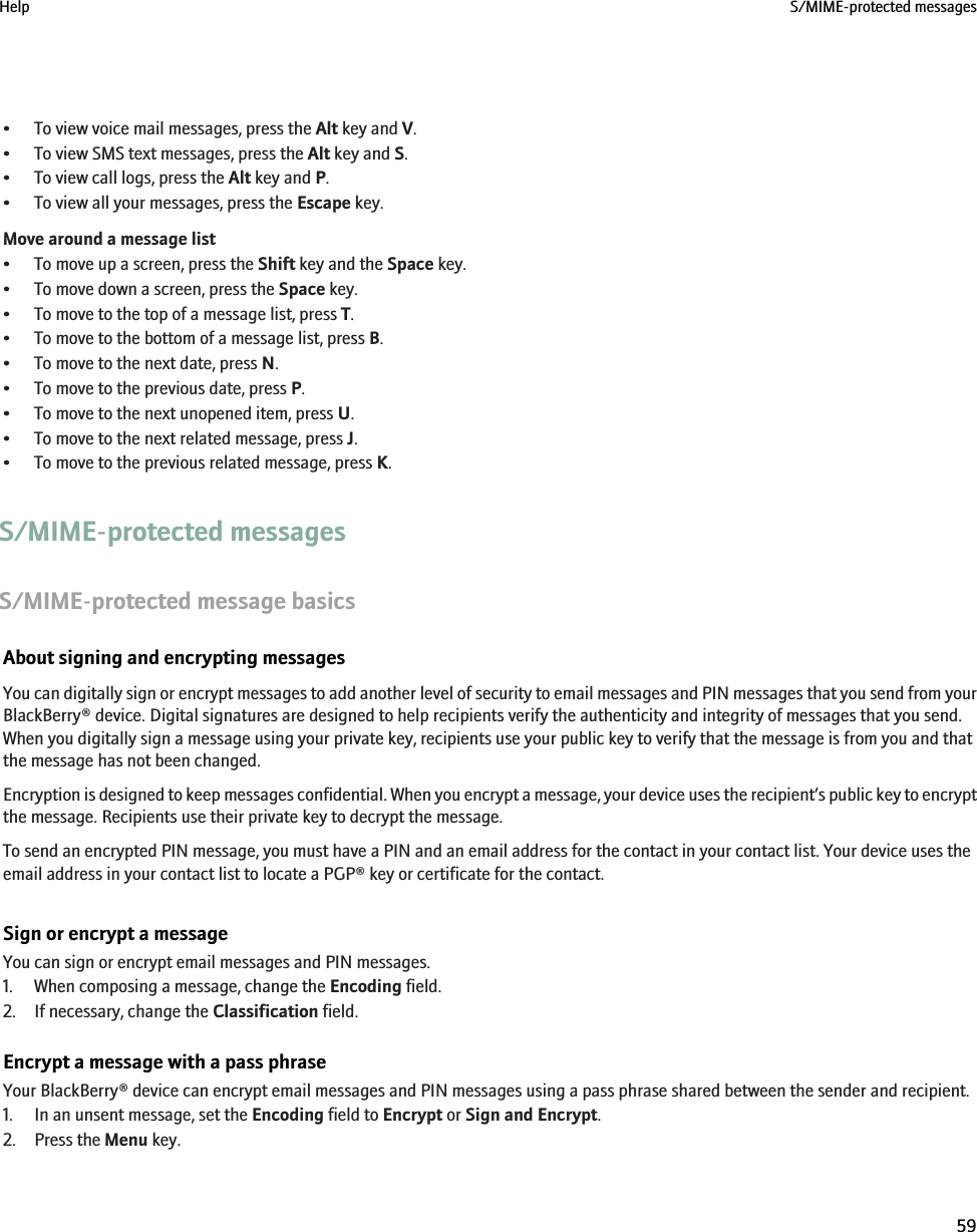 • To view voice mail messages, press the Alt key and V.• To view SMS text messages, press the Alt key and S.• To view call logs, press the Alt key and P.• To view all your messages, press the Escape key.Move around a message list• To move up a screen, press the Shift key and the Space key.• To move down a screen, press the Space key.• To move to the top of a message list, press T.• To move to the bottom of a message list, press B.• To move to the next date, press N.• To move to the previous date, press P.• To move to the next unopened item, press U.• To move to the next related message, press J.• To move to the previous related message, press K.S/MIME-protected messagesS/MIME-protected message basicsAbout signing and encrypting messagesYou can digitally sign or encrypt messages to add another level of security to email messages and PIN messages that you send from yourBlackBerry® device. Digital signatures are designed to help recipients verify the authenticity and integrity of messages that you send.When you digitally sign a message using your private key, recipients use your public key to verify that the message is from you and thatthe message has not been changed.Encryption is designed to keep messages confidential. When you encrypt a message, your device uses the recipient’s public key to encryptthe message. Recipients use their private key to decrypt the message.To send an encrypted PIN message, you must have a PIN and an email address for the contact in your contact list. Your device uses theemail address in your contact list to locate a PGP® key or certificate for the contact.Sign or encrypt a messageYou can sign or encrypt email messages and PIN messages.1. When composing a message, change the Encoding field.2. If necessary, change the Classification field.Encrypt a message with a pass phraseYour BlackBerry® device can encrypt email messages and PIN messages using a pass phrase shared between the sender and recipient.1. In an unsent message, set the Encoding field to Encrypt or Sign and Encrypt.2. Press the Menu key.Help S/MIME-protected messages59