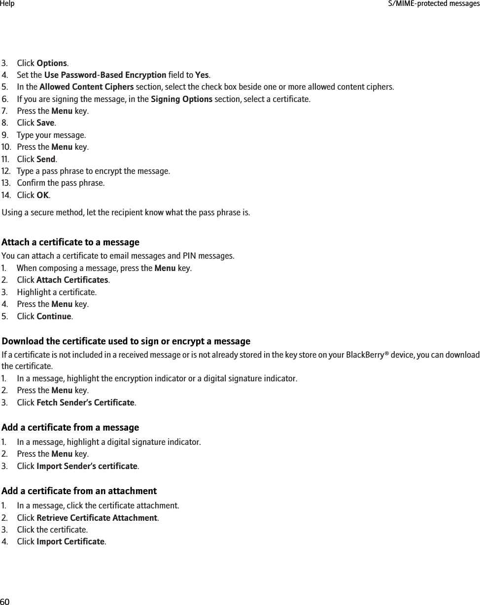 3. Click Options.4. Set the Use Password-Based Encryption field to Yes.5. In the Allowed Content Ciphers section, select the check box beside one or more allowed content ciphers.6. If you are signing the message, in the Signing Options section, select a certificate.7. Press the Menu key.8. Click Save.9. Type your message.10. Press the Menu key.11. Click Send.12. Type a pass phrase to encrypt the message.13. Confirm the pass phrase.14. Click OK.Using a secure method, let the recipient know what the pass phrase is.Attach a certificate to a messageYou can attach a certificate to email messages and PIN messages.1. When composing a message, press the Menu key.2. Click Attach Certificates.3. Highlight a certificate.4. Press the Menu key.5. Click Continue.Download the certificate used to sign or encrypt a messageIf a certificate is not included in a received message or is not already stored in the key store on your BlackBerry® device, you can downloadthe certificate.1. In a message, highlight the encryption indicator or a digital signature indicator.2. Press the Menu key.3. Click Fetch Sender’s Certificate.Add a certificate from a message1. In a message, highlight a digital signature indicator.2. Press the Menu key.3. Click Import Sender’s certificate.Add a certificate from an attachment1. In a message, click the certificate attachment.2. Click Retrieve Certificate Attachment.3. Click the certificate.4. Click Import Certificate.Help S/MIME-protected messages60