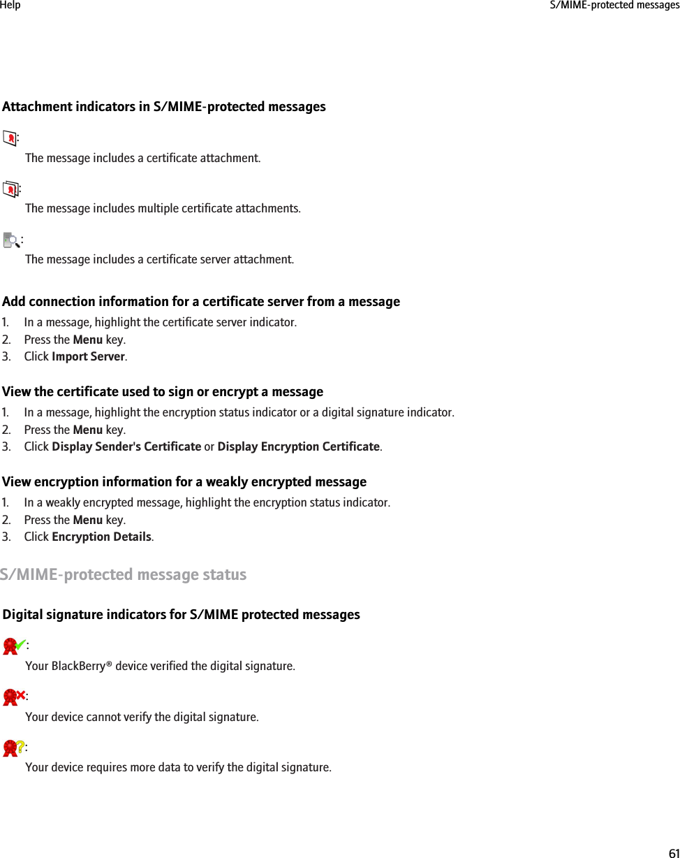 Attachment indicators in S/MIME-protected messages:The message includes a certificate attachment.:The message includes multiple certificate attachments.:The message includes a certificate server attachment.Add connection information for a certificate server from a message1. In a message, highlight the certificate server indicator.2. Press the Menu key.3. Click Import Server.View the certificate used to sign or encrypt a message1. In a message, highlight the encryption status indicator or a digital signature indicator.2. Press the Menu key.3. Click Display Sender&apos;s Certificate or Display Encryption Certificate.View encryption information for a weakly encrypted message1. In a weakly encrypted message, highlight the encryption status indicator.2. Press the Menu key.3. Click Encryption Details.S/MIME-protected message statusDigital signature indicators for S/MIME protected messages:Your BlackBerry® device verified the digital signature.:Your device cannot verify the digital signature.:Your device requires more data to verify the digital signature.Help S/MIME-protected messages61