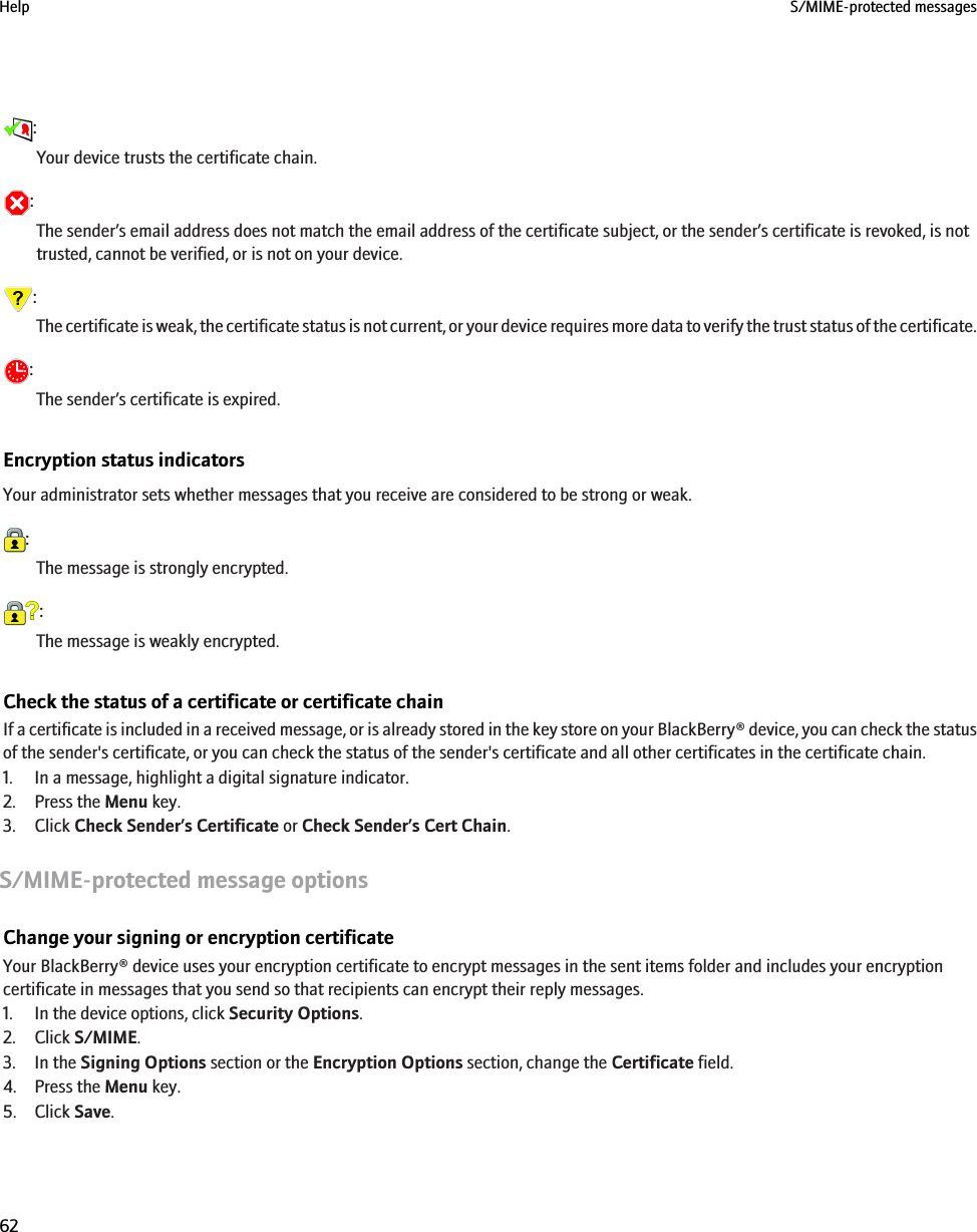 :Your device trusts the certificate chain.:The sender’s email address does not match the email address of the certificate subject, or the sender’s certificate is revoked, is nottrusted, cannot be verified, or is not on your device.:The certificate is weak, the certificate status is not current, or your device requires more data to verify the trust status of the certificate.:The sender’s certificate is expired.Encryption status indicatorsYour administrator sets whether messages that you receive are considered to be strong or weak.:The message is strongly encrypted.:The message is weakly encrypted.Check the status of a certificate or certificate chainIf a certificate is included in a received message, or is already stored in the key store on your BlackBerry® device, you can check the statusof the sender&apos;s certificate, or you can check the status of the sender&apos;s certificate and all other certificates in the certificate chain.1. In a message, highlight a digital signature indicator.2. Press the Menu key.3. Click Check Sender’s Certificate or Check Sender’s Cert Chain.S/MIME-protected message optionsChange your signing or encryption certificateYour BlackBerry® device uses your encryption certificate to encrypt messages in the sent items folder and includes your encryptioncertificate in messages that you send so that recipients can encrypt their reply messages.1. In the device options, click Security Options.2. Click S/MIME.3. In the Signing Options section or the Encryption Options section, change the Certificate field.4. Press the Menu key.5. Click Save.Help S/MIME-protected messages62