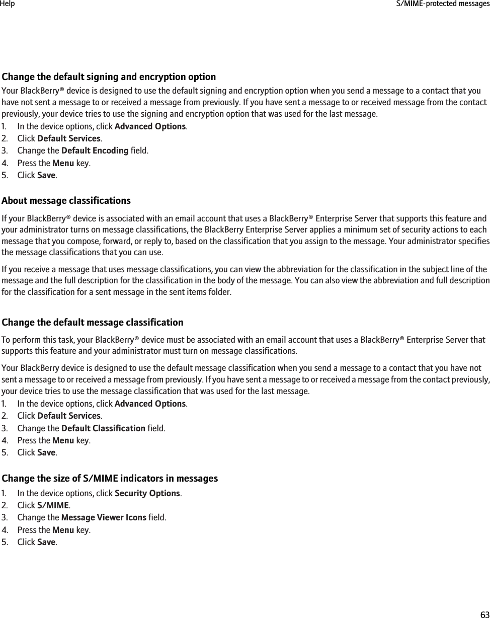 Change the default signing and encryption optionYour BlackBerry® device is designed to use the default signing and encryption option when you send a message to a contact that youhave not sent a message to or received a message from previously. If you have sent a message to or received message from the contactpreviously, your device tries to use the signing and encryption option that was used for the last message.1. In the device options, click Advanced Options.2. Click Default Services.3. Change the Default Encoding field.4. Press the Menu key.5. Click Save.About message classificationsIf your BlackBerry® device is associated with an email account that uses a BlackBerry® Enterprise Server that supports this feature andyour administrator turns on message classifications, the BlackBerry Enterprise Server applies a minimum set of security actions to eachmessage that you compose, forward, or reply to, based on the classification that you assign to the message. Your administrator specifiesthe message classifications that you can use.If you receive a message that uses message classifications, you can view the abbreviation for the classification in the subject line of themessage and the full description for the classification in the body of the message. You can also view the abbreviation and full descriptionfor the classification for a sent message in the sent items folder.Change the default message classificationTo perform this task, your BlackBerry® device must be associated with an email account that uses a BlackBerry® Enterprise Server thatsupports this feature and your administrator must turn on message classifications.Your BlackBerry device is designed to use the default message classification when you send a message to a contact that you have notsent a message to or received a message from previously. If you have sent a message to or received a message from the contact previously,your device tries to use the message classification that was used for the last message.1. In the device options, click Advanced Options.2. Click Default Services.3. Change the Default Classification field.4. Press the Menu key.5. Click Save.Change the size of S/MIME indicators in messages1. In the device options, click Security Options.2. Click S/MIME.3. Change the Message Viewer Icons field.4. Press the Menu key.5. Click Save.Help S/MIME-protected messages63