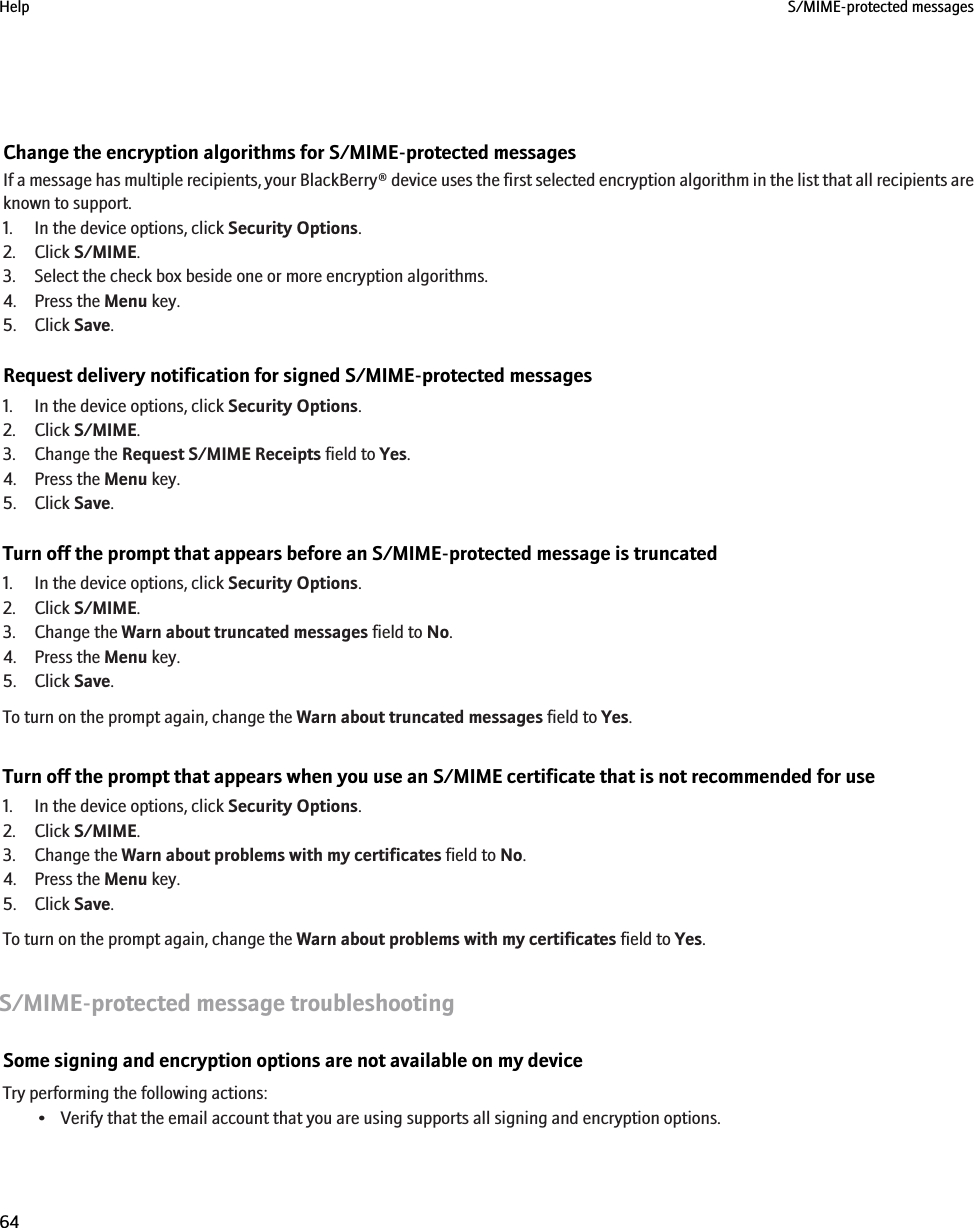 Change the encryption algorithms for S/MIME-protected messagesIf a message has multiple recipients, your BlackBerry® device uses the first selected encryption algorithm in the list that all recipients areknown to support.1. In the device options, click Security Options.2. Click S/MIME.3. Select the check box beside one or more encryption algorithms.4. Press the Menu key.5. Click Save.Request delivery notification for signed S/MIME-protected messages1. In the device options, click Security Options.2. Click S/MIME.3. Change the Request S/MIME Receipts field to Yes.4. Press the Menu key.5. Click Save.Turn off the prompt that appears before an S/MIME-protected message is truncated1. In the device options, click Security Options.2. Click S/MIME.3. Change the Warn about truncated messages field to No.4. Press the Menu key.5. Click Save.To turn on the prompt again, change the Warn about truncated messages field to Yes.Turn off the prompt that appears when you use an S/MIME certificate that is not recommended for use1. In the device options, click Security Options.2. Click S/MIME.3. Change the Warn about problems with my certificates field to No.4. Press the Menu key.5. Click Save.To turn on the prompt again, change the Warn about problems with my certificates field to Yes.S/MIME-protected message troubleshootingSome signing and encryption options are not available on my deviceTry performing the following actions:• Verify that the email account that you are using supports all signing and encryption options.Help S/MIME-protected messages64