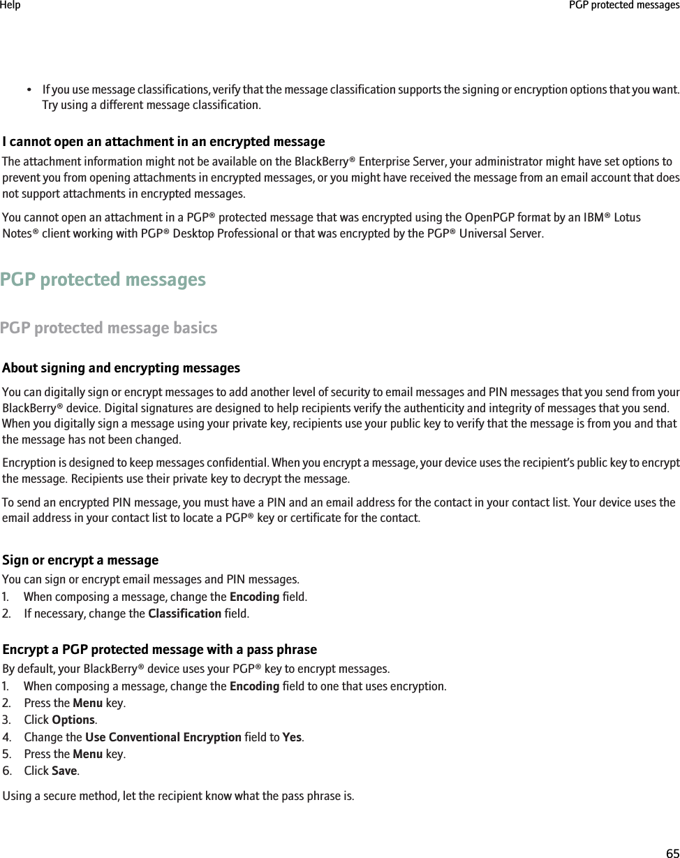 •If you use message classifications, verify that the message classification supports the signing or encryption options that you want.Try using a different message classification.I cannot open an attachment in an encrypted messageThe attachment information might not be available on the BlackBerry® Enterprise Server, your administrator might have set options toprevent you from opening attachments in encrypted messages, or you might have received the message from an email account that doesnot support attachments in encrypted messages.You cannot open an attachment in a PGP® protected message that was encrypted using the OpenPGP format by an IBM® LotusNotes® client working with PGP® Desktop Professional or that was encrypted by the PGP® Universal Server.PGP protected messagesPGP protected message basicsAbout signing and encrypting messagesYou can digitally sign or encrypt messages to add another level of security to email messages and PIN messages that you send from yourBlackBerry® device. Digital signatures are designed to help recipients verify the authenticity and integrity of messages that you send.When you digitally sign a message using your private key, recipients use your public key to verify that the message is from you and thatthe message has not been changed.Encryption is designed to keep messages confidential. When you encrypt a message, your device uses the recipient’s public key to encryptthe message. Recipients use their private key to decrypt the message.To send an encrypted PIN message, you must have a PIN and an email address for the contact in your contact list. Your device uses theemail address in your contact list to locate a PGP® key or certificate for the contact.Sign or encrypt a messageYou can sign or encrypt email messages and PIN messages.1. When composing a message, change the Encoding field.2. If necessary, change the Classification field.Encrypt a PGP protected message with a pass phraseBy default, your BlackBerry® device uses your PGP® key to encrypt messages.1. When composing a message, change the Encoding field to one that uses encryption.2. Press the Menu key.3. Click Options.4. Change the Use Conventional Encryption field to Yes.5. Press the Menu key.6. Click Save.Using a secure method, let the recipient know what the pass phrase is.Help PGP protected messages65