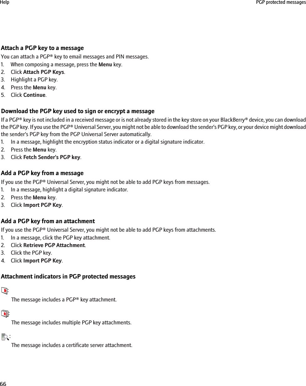 Attach a PGP key to a messageYou can attach a PGP® key to email messages and PIN messages.1. When composing a message, press the Menu key.2. Click Attach PGP Keys.3. Highlight a PGP key.4. Press the Menu key.5. Click Continue.Download the PGP key used to sign or encrypt a messageIf a PGP® key is not included in a received message or is not already stored in the key store on your BlackBerry® device, you can downloadthe PGP key. If you use the PGP® Universal Server, you might not be able to download the sender’s PGP key, or your device might downloadthe sender’s PGP key from the PGP Universal Server automatically.1. In a message, highlight the encryption status indicator or a digital signature indicator.2. Press the Menu key.3. Click Fetch Sender’s PGP key.Add a PGP key from a messageIf you use the PGP® Universal Server, you might not be able to add PGP keys from messages.1. In a message, highlight a digital signature indicator.2. Press the Menu key.3. Click Import PGP Key.Add a PGP key from an attachmentIf you use the PGP® Universal Server, you might not be able to add PGP keys from attachments.1. In a message, click the PGP key attachment.2. Click Retrieve PGP Attachment.3. Click the PGP key.4. Click Import PGP Key.Attachment indicators in PGP protected messages:The message includes a PGP® key attachment.:The message includes multiple PGP key attachments.:The message includes a certificate server attachment.Help PGP protected messages66