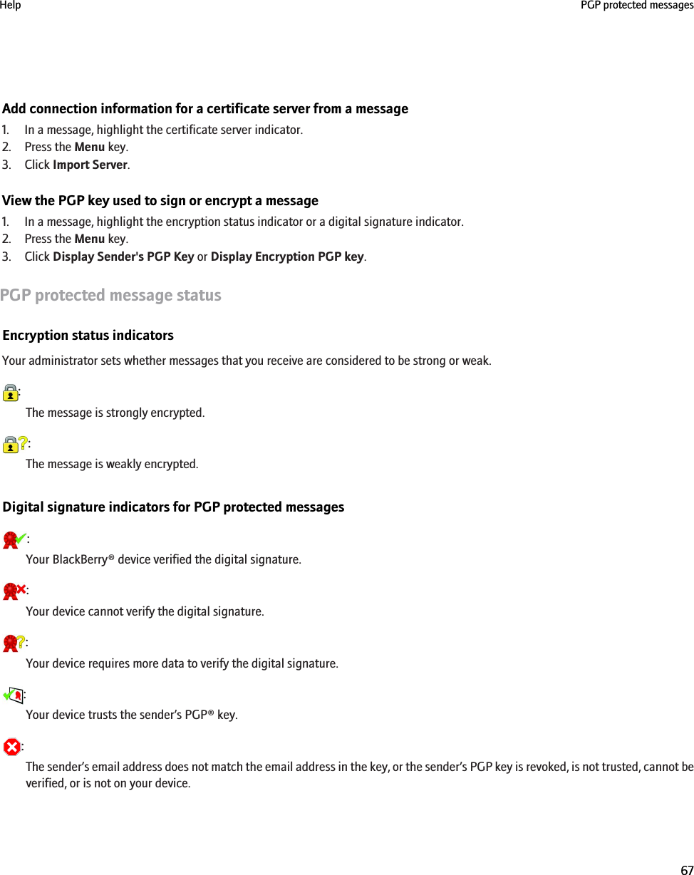 Add connection information for a certificate server from a message1. In a message, highlight the certificate server indicator.2. Press the Menu key.3. Click Import Server.View the PGP key used to sign or encrypt a message1. In a message, highlight the encryption status indicator or a digital signature indicator.2. Press the Menu key.3. Click Display Sender&apos;s PGP Key or Display Encryption PGP key.PGP protected message statusEncryption status indicatorsYour administrator sets whether messages that you receive are considered to be strong or weak.:The message is strongly encrypted.:The message is weakly encrypted.Digital signature indicators for PGP protected messages:Your BlackBerry® device verified the digital signature.:Your device cannot verify the digital signature.:Your device requires more data to verify the digital signature.:Your device trusts the sender’s PGP® key.:The sender’s email address does not match the email address in the key, or the sender’s PGP key is revoked, is not trusted, cannot beverified, or is not on your device.Help PGP protected messages67