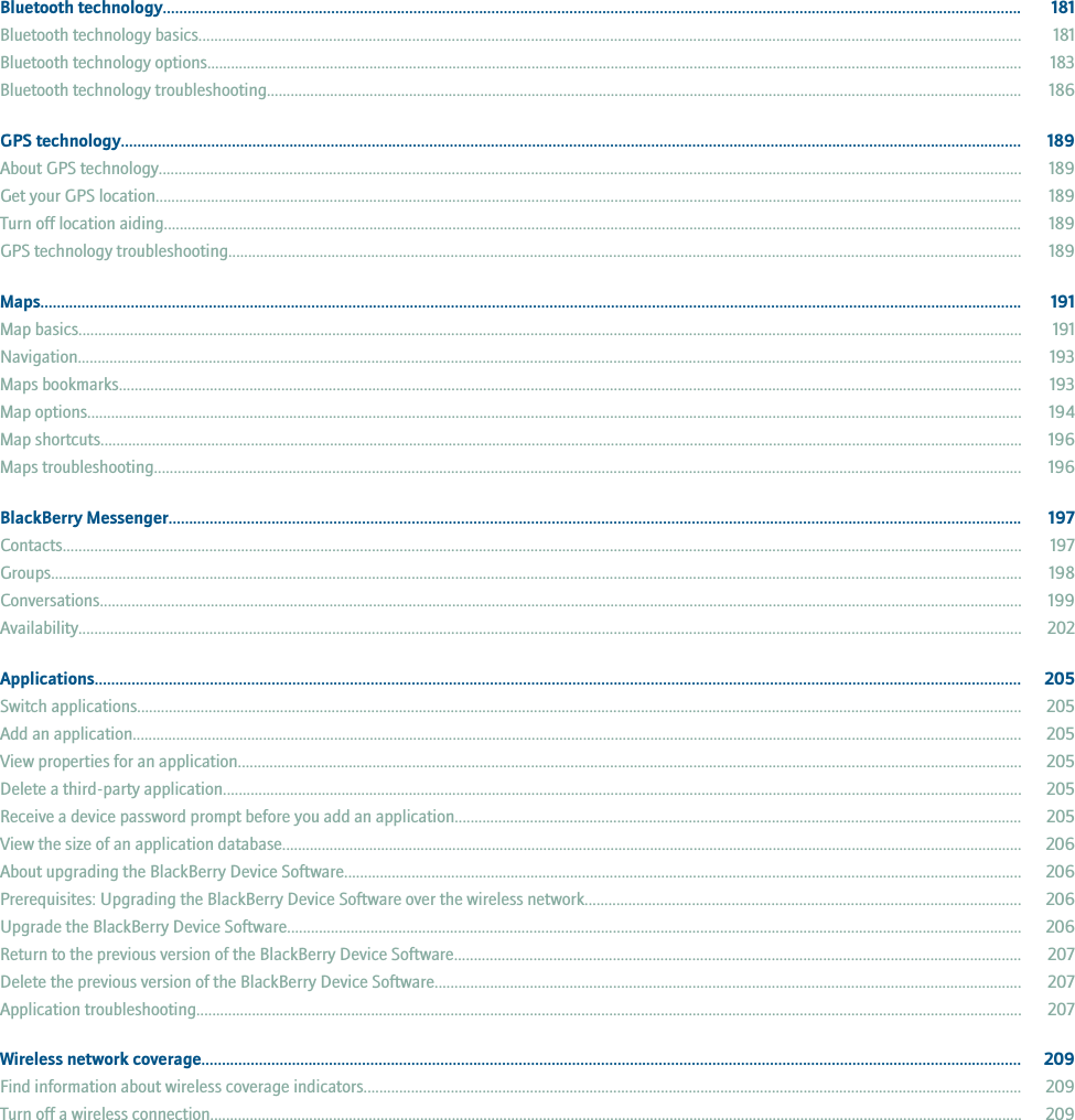 Bluetooth technology................................................................................................................................................................................................................. 181Bluetooth technology basics................................................................................................................................................................................................................ 181Bluetooth technology options.............................................................................................................................................................................................................. 183Bluetooth technology troubleshooting............................................................................................................................................................................................... 186GPS technology........................................................................................................................................................................................................................... 189About GPS technology.......................................................................................................................................................................................................................... 189Get your GPS location........................................................................................................................................................................................................................... 189Turn off location aiding......................................................................................................................................................................................................................... 189GPS technology troubleshooting........................................................................................................................................................................................................ 189Maps............................................................................................................................................................................................................................................... 191Map basics.............................................................................................................................................................................................................................................. 191Navigation.............................................................................................................................................................................................................................................. 193Maps bookmarks.................................................................................................................................................................................................................................... 193Map options............................................................................................................................................................................................................................................ 194Map shortcuts......................................................................................................................................................................................................................................... 196Maps troubleshooting........................................................................................................................................................................................................................... 196BlackBerry Messenger............................................................................................................................................................................................................... 197Contacts.................................................................................................................................................................................................................................................. 197Groups..................................................................................................................................................................................................................................................... 198Conversations......................................................................................................................................................................................................................................... 199Availability.............................................................................................................................................................................................................................................. 202Applications................................................................................................................................................................................................................................. 205Switch applications............................................................................................................................................................................................................................... 205Add an application................................................................................................................................................................................................................................. 205View properties for an application...................................................................................................................................................................................................... 205Delete a third-party application.......................................................................................................................................................................................................... 205Receive a device password prompt before you add an application............................................................................................................................................... 205View the size of an application database........................................................................................................................................................................................... 206About upgrading the BlackBerry Device Software........................................................................................................................................................................... 206Prerequisites: Upgrading the BlackBerry Device Software over the wireless network.............................................................................................................. 206Upgrade the BlackBerry Device Software......................................................................................................................................................................................... 206Return to the previous version of the BlackBerry Device Software............................................................................................................................................... 207Delete the previous version of the BlackBerry Device Software.................................................................................................................................................... 207Application troubleshooting................................................................................................................................................................................................................ 207Wireless network coverage....................................................................................................................................................................................................... 209Find information about wireless coverage indicators...................................................................................................................................................................... 209Turn off a wireless connection............................................................................................................................................................................................................. 209