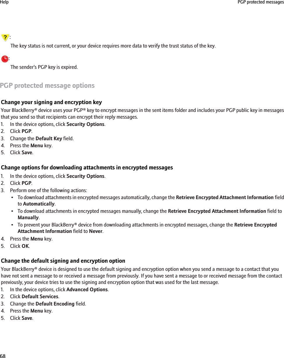 :The key status is not current, or your device requires more data to verify the trust status of the key.:The sender’s PGP key is expired.PGP protected message optionsChange your signing and encryption keyYour BlackBerry® device uses your PGP® key to encrypt messages in the sent items folder and includes your PGP public key in messagesthat you send so that recipients can encrypt their reply messages.1. In the device options, click Security Options.2. Click PGP.3. Change the Default Key field.4. Press the Menu key.5. Click Save.Change options for downloading attachments in encrypted messages1. In the device options, click Security Options.2. Click PGP.3. Perform one of the following actions:•To download attachments in encrypted messages automatically, change the Retrieve Encrypted Attachment Information fieldto Automatically.• To download attachments in encrypted messages manually, change the Retrieve Encrypted Attachment Information field toManually.• To prevent your BlackBerry® device from downloading attachments in encrypted messages, change the Retrieve EncryptedAttachment Information field to Never.4. Press the Menu key.5. Click OK.Change the default signing and encryption optionYour BlackBerry® device is designed to use the default signing and encryption option when you send a message to a contact that youhave not sent a message to or received a message from previously. If you have sent a message to or received message from the contactpreviously, your device tries to use the signing and encryption option that was used for the last message.1. In the device options, click Advanced Options.2. Click Default Services.3. Change the Default Encoding field.4. Press the Menu key.5. Click Save.Help PGP protected messages68