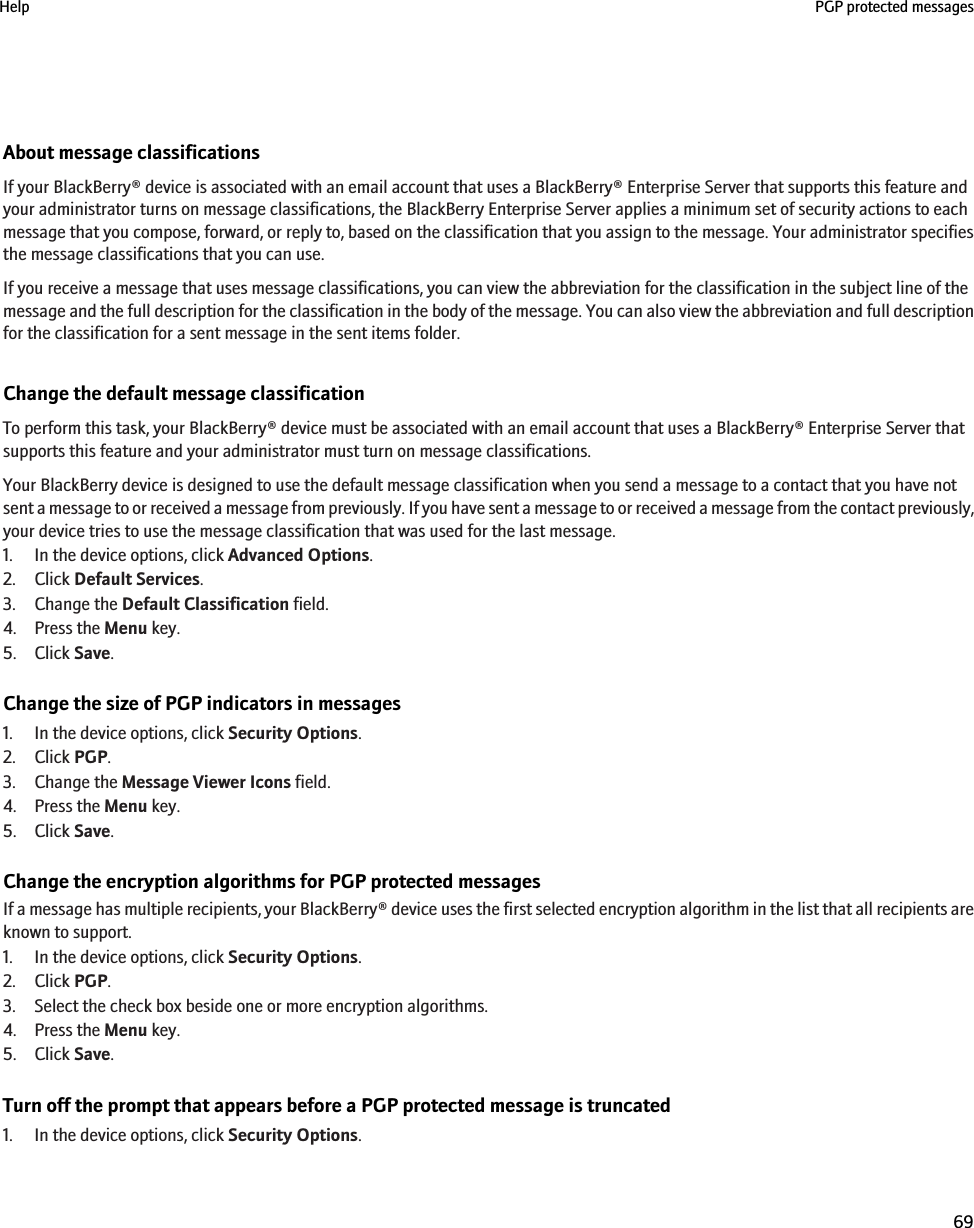 About message classificationsIf your BlackBerry® device is associated with an email account that uses a BlackBerry® Enterprise Server that supports this feature andyour administrator turns on message classifications, the BlackBerry Enterprise Server applies a minimum set of security actions to eachmessage that you compose, forward, or reply to, based on the classification that you assign to the message. Your administrator specifiesthe message classifications that you can use.If you receive a message that uses message classifications, you can view the abbreviation for the classification in the subject line of themessage and the full description for the classification in the body of the message. You can also view the abbreviation and full descriptionfor the classification for a sent message in the sent items folder.Change the default message classificationTo perform this task, your BlackBerry® device must be associated with an email account that uses a BlackBerry® Enterprise Server thatsupports this feature and your administrator must turn on message classifications.Your BlackBerry device is designed to use the default message classification when you send a message to a contact that you have notsent a message to or received a message from previously. If you have sent a message to or received a message from the contact previously,your device tries to use the message classification that was used for the last message.1. In the device options, click Advanced Options.2. Click Default Services.3. Change the Default Classification field.4. Press the Menu key.5. Click Save.Change the size of PGP indicators in messages1. In the device options, click Security Options.2. Click PGP.3. Change the Message Viewer Icons field.4. Press the Menu key.5. Click Save.Change the encryption algorithms for PGP protected messagesIf a message has multiple recipients, your BlackBerry® device uses the first selected encryption algorithm in the list that all recipients areknown to support.1. In the device options, click Security Options.2. Click PGP.3. Select the check box beside one or more encryption algorithms.4. Press the Menu key.5. Click Save.Turn off the prompt that appears before a PGP protected message is truncated1. In the device options, click Security Options.Help PGP protected messages69